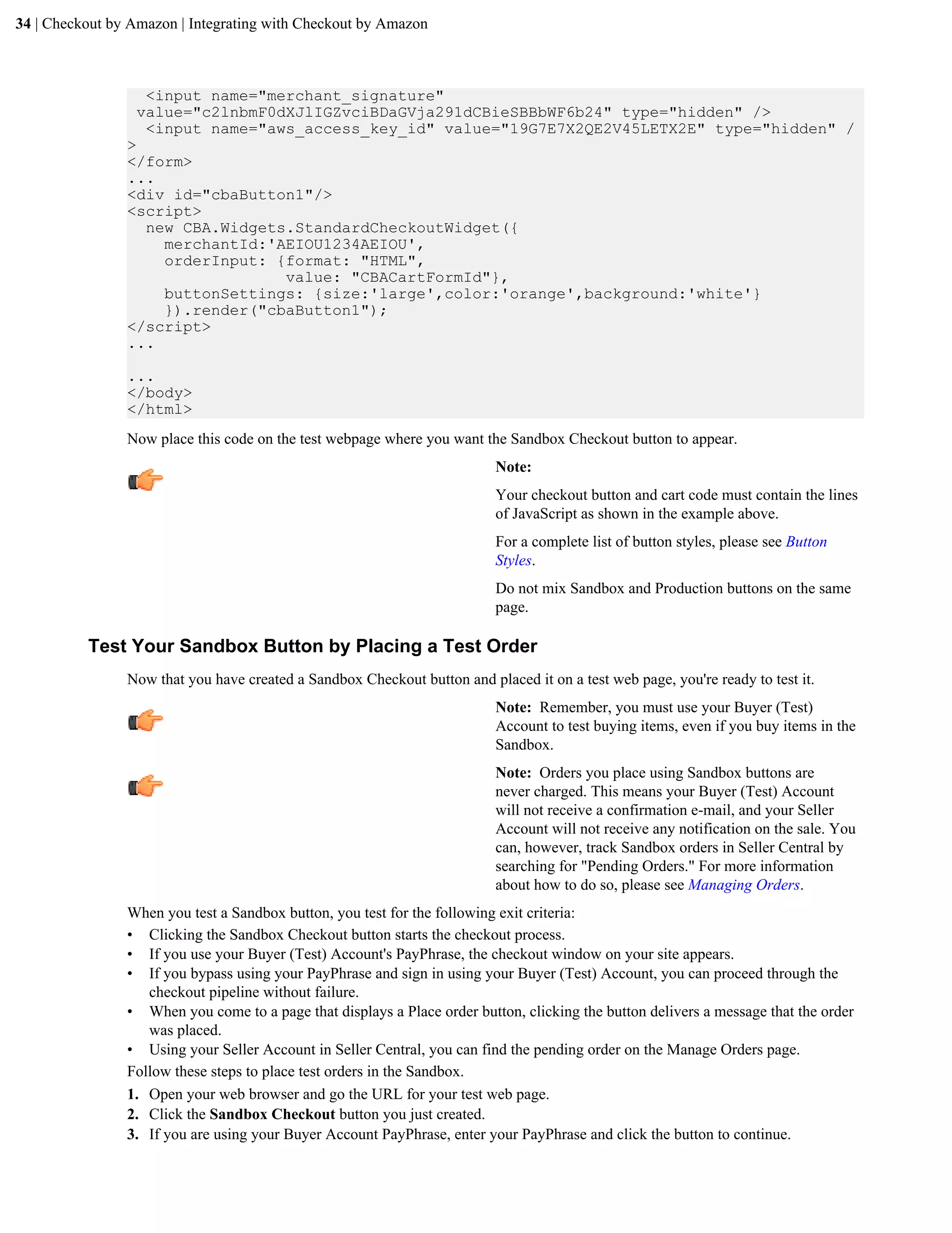 34 | Checkout by Amazon | Integrating with Checkout by Amazon



                  <input name="merchant_signature"
                 value="c2lnbmF0dXJlIGZvciBDaGVja291dCBieSBBbWF6b24" type="hidden" />
                  <input name="aws_access_key_id" value="19G7E7X2QE2V45LETX2E" type="hidden" /
                >
                </form>
                ...
                <div id="cbaButton1"/>
                <script>
                  new CBA.Widgets.StandardCheckoutWidget({
                    merchantId:'AEIOU1234AEIOU',
                    orderInput: {format: "HTML",
                                 value: "CBACartFormId"},
                    buttonSettings: {size:'large',color:'orange',background:'white'}
                    }).render("cbaButton1");
                </script>
                ...

                ...
                </body>
                </html>
                Now place this code on the test webpage where you want the Sandbox Checkout button to appear.
                                                                          Note:
                                                                          Your checkout button and cart code must contain the lines
                                                                          of JavaScript as shown in the example above.
                                                                          For a complete list of button styles, please see Button
                                                                          Styles.
                                                                          Do not mix Sandbox and Production buttons on the same
                                                                          page.

          Test Your Sandbox Button by Placing a Test Order
                Now that you have created a Sandbox Checkout button and placed it on a test web page, you're ready to test it.
                                                                          Note: Remember, you must use your Buyer (Test)
                                                                          Account to test buying items, even if you buy items in the
                                                                          Sandbox.
                                                                          Note: Orders you place using Sandbox buttons are
                                                                          never charged. This means your Buyer (Test) Account
                                                                          will not receive a confirmation e-mail, and your Seller
                                                                          Account will not receive any notification on the sale. You
                                                                          can, however, track Sandbox orders in Seller Central by
                                                                          searching for "Pending Orders." For more information
                                                                          about how to do so, please see Managing Orders.
                When you test a Sandbox button, you test for the following exit criteria:
                &bull; Clicking the Sandbox Checkout button starts the checkout process.
                &bull; If you use your Buyer (Test) Account's PayPhrase, the checkout window on your site appears.
                &bull; If you bypass using your PayPhrase and sign in using your Buyer (Test) Account, you can proceed through the
                   checkout pipeline without failure.
                &bull; When you come to a page that displays a Place order button, clicking the button delivers a message that the order
                   was placed.
                &bull; Using your Seller Account in Seller Central, you can find the pending order on the Manage Orders page.
                Follow these steps to place test orders in the Sandbox.
                1. Open your web browser and go the URL for your test web page.
                2. Click the Sandbox Checkout button you just created.
                3. If you are using your Buyer Account PayPhrase, enter your PayPhrase and click the button to continue.
 