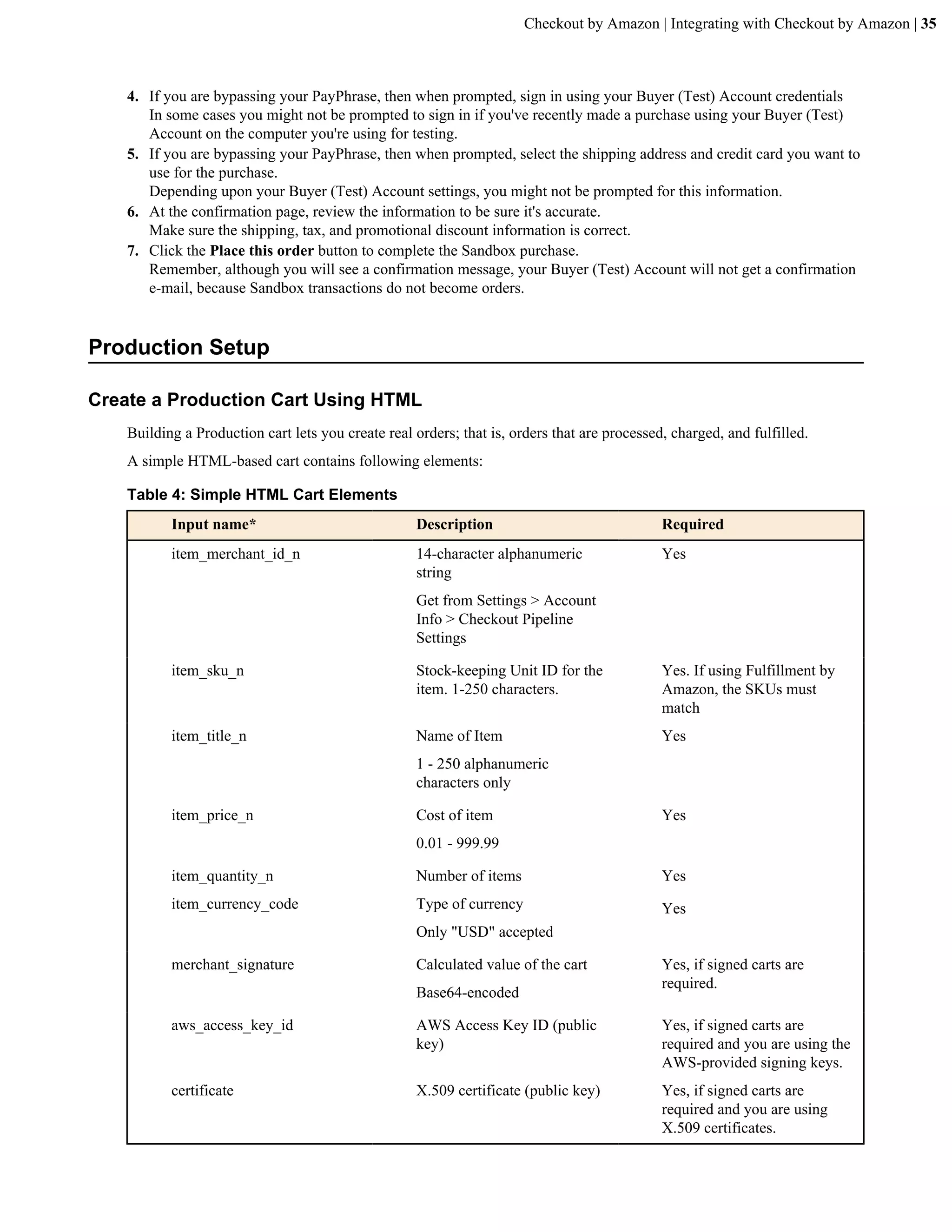 Checkout by Amazon | Integrating with Checkout by Amazon | 35



    4. If you are bypassing your PayPhrase, then when prompted, sign in using your Buyer (Test) Account credentials
       In some cases you might not be prompted to sign in if you've recently made a purchase using your Buyer (Test)
       Account on the computer you're using for testing.
    5. If you are bypassing your PayPhrase, then when prompted, select the shipping address and credit card you want to
       use for the purchase.
       Depending upon your Buyer (Test) Account settings, you might not be prompted for this information.
    6. At the confirmation page, review the information to be sure it's accurate.
       Make sure the shipping, tax, and promotional discount information is correct.
    7. Click the Place this order button to complete the Sandbox purchase.
       Remember, although you will see a confirmation message, your Buyer (Test) Account will not get a confirmation
       e-mail, because Sandbox transactions do not become orders.


Production Setup

Create a Production Cart Using HTML
    Building a Production cart lets you create real orders; that is, orders that are processed, charged, and fulfilled.
    A simple HTML-based cart contains following elements:

    Table 4: Simple HTML Cart Elements
           Input name*                              Description                               Required
           item_merchant_id_n                       14-character alphanumeric                 Yes
                                                    string
                                                    Get from Settings > Account
                                                    Info > Checkout Pipeline
                                                    Settings

           item_sku_n                               Stock-keeping Unit ID for the             Yes. If using Fulfillment by
                                                    item. 1-250 characters.                   Amazon, the SKUs must
                                                                                              match
           item_title_n                             Name of Item                              Yes
                                                    1 - 250 alphanumeric
                                                    characters only

           item_price_n                             Cost of item                              Yes
                                                    0.01 - 999.99

           item_quantity_n                          Number of items                           Yes
           item_currency_code                       Type of currency                          Yes
                                                    Only "USD" accepted

           merchant_signature                       Calculated value of the cart              Yes, if signed carts are
                                                                                              required.
                                                    Base64-encoded

           aws_access_key_id                        AWS Access Key ID (public                 Yes, if signed carts are
                                                    key)                                      required and you are using the
                                                                                              AWS-provided signing keys.
           certificate                              X.509 certificate (public key)            Yes, if signed carts are
                                                                                              required and you are using
                                                                                              X.509 certificates.
 