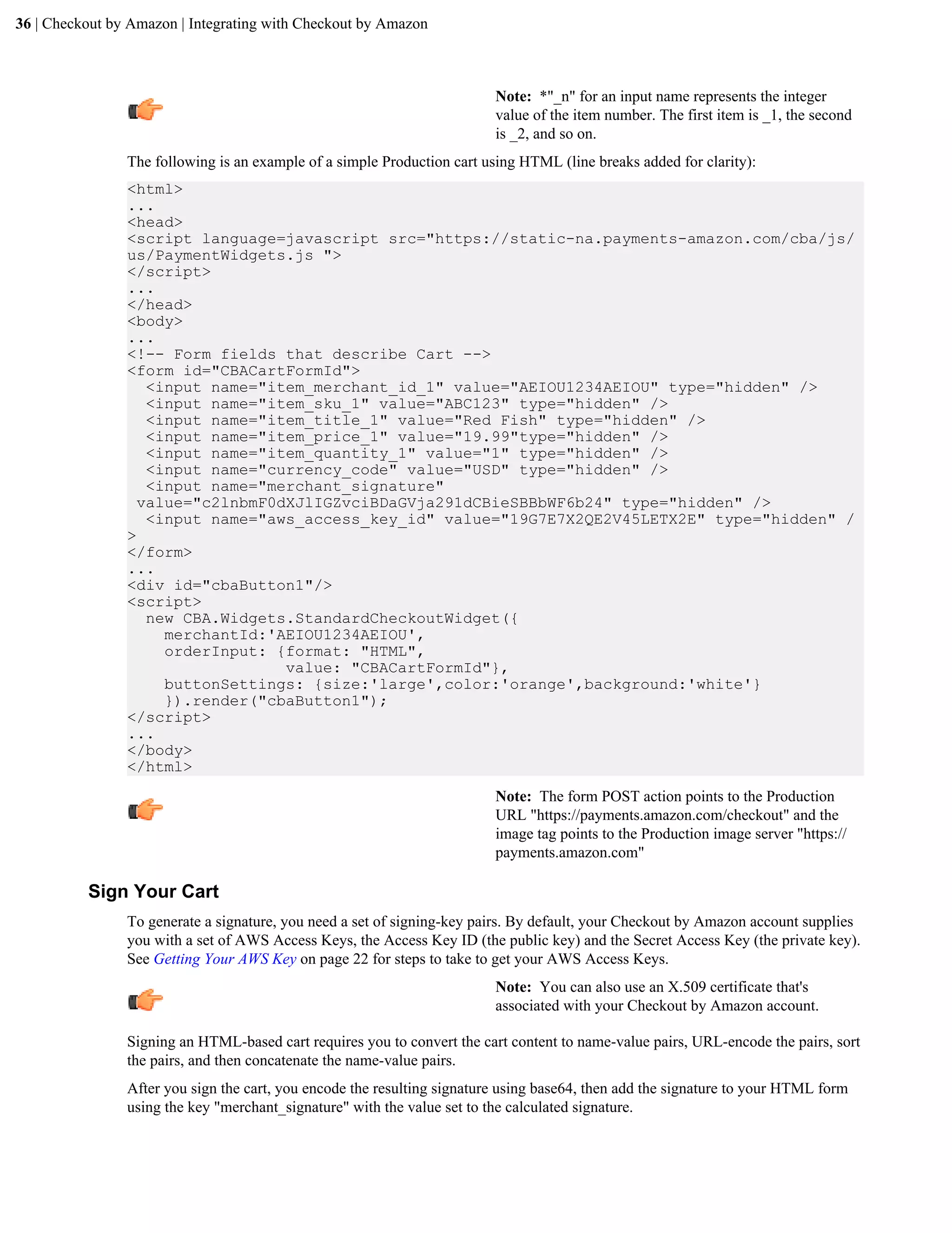 36 | Checkout by Amazon | Integrating with Checkout by Amazon



                                                                          Note: *"_n" for an input name represents the integer
                                                                          value of the item number. The first item is _1, the second
                                                                          is _2, and so on.
                The following is an example of a simple Production cart using HTML (line breaks added for clarity):
                <html>
                ...
                <head>
                <script language=javascript src="https://static-na.payments-amazon.com/cba/js/
                us/PaymentWidgets.js ">
                </script>
                ...
                </head>
                <body>
                ...
                <!-- Form fields that describe Cart -->
                <form id="CBACartFormId">
                   <input name="item_merchant_id_1" value="AEIOU1234AEIOU" type="hidden" />
                   <input name="item_sku_1" value="ABC123" type="hidden" />
                   <input name="item_title_1" value="Red Fish" type="hidden" />
                   <input name="item_price_1" value="19.99"type="hidden" />
                   <input name="item_quantity_1" value="1" type="hidden" />
                   <input name="currency_code" value="USD" type="hidden" />
                   <input name="merchant_signature"
                  value="c2lnbmF0dXJlIGZvciBDaGVja291dCBieSBBbWF6b24" type="hidden" />
                   <input name="aws_access_key_id" value="19G7E7X2QE2V45LETX2E" type="hidden" /
                >
                </form>
                ...
                <div id="cbaButton1"/>
                <script>
                   new CBA.Widgets.StandardCheckoutWidget({
                     merchantId:'AEIOU1234AEIOU',
                     orderInput: {format: "HTML",
                                  value: "CBACartFormId"},
                     buttonSettings: {size:'large',color:'orange',background:'white'}
                     }).render("cbaButton1");
                </script>
                ...
                </body>
                </html>
                                                                          Note: The form POST action points to the Production
                                                                          URL "https://payments.amazon.com/checkout" and the
                                                                          image tag points to the Production image server "https://
                                                                          payments.amazon.com"

          Sign Your Cart
                To generate a signature, you need a set of signing-key pairs. By default, your Checkout by Amazon account supplies
                you with a set of AWS Access Keys, the Access Key ID (the public key) and the Secret Access Key (the private key).
                See Getting Your AWS Key on page 22 for steps to take to get your AWS Access Keys.
                                                                          Note: You can also use an X.509 certificate that's
                                                                          associated with your Checkout by Amazon account.

                Signing an HTML-based cart requires you to convert the cart content to name-value pairs, URL-encode the pairs, sort
                the pairs, and then concatenate the name-value pairs.
                After you sign the cart, you encode the resulting signature using base64, then add the signature to your HTML form
                using the key "merchant_signature" with the value set to the calculated signature.
 