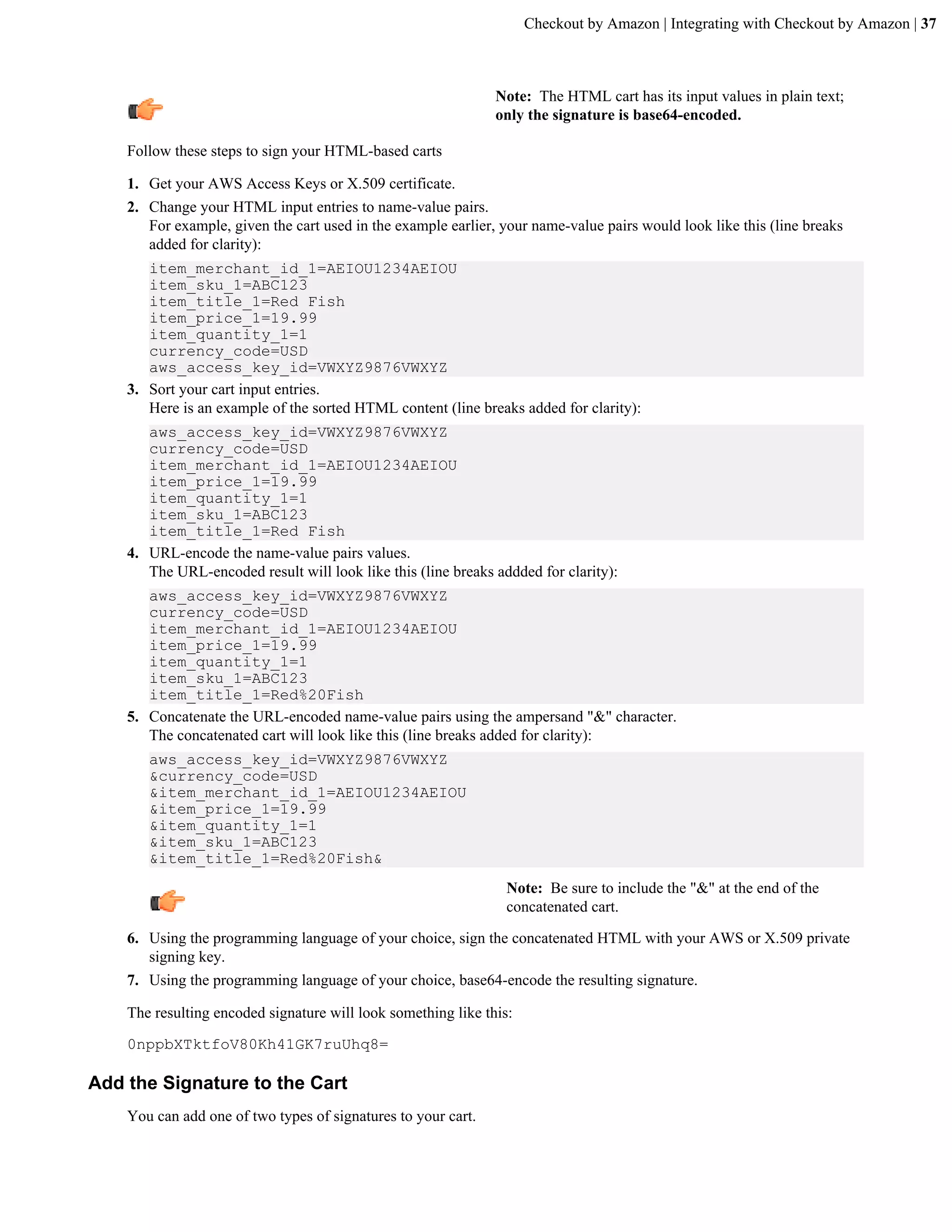 Checkout by Amazon | Integrating with Checkout by Amazon | 37



                                                               Note: The HTML cart has its input values in plain text;
                                                               only the signature is base64-encoded.

    Follow these steps to sign your HTML-based carts

    1. Get your AWS Access Keys or X.509 certificate.
    2. Change your HTML input entries to name-value pairs.
       For example, given the cart used in the example earlier, your name-value pairs would look like this (line breaks
       added for clarity):
       item_merchant_id_1=AEIOU1234AEIOU
       item_sku_1=ABC123
       item_title_1=Red Fish
       item_price_1=19.99
       item_quantity_1=1
       currency_code=USD
       aws_access_key_id=VWXYZ9876VWXYZ
    3. Sort your cart input entries.
       Here is an example of the sorted HTML content (line breaks added for clarity):
       aws_access_key_id=VWXYZ9876VWXYZ
       currency_code=USD
       item_merchant_id_1=AEIOU1234AEIOU
       item_price_1=19.99
       item_quantity_1=1
       item_sku_1=ABC123
       item_title_1=Red Fish
    4. URL-encode the name-value pairs values.
       The URL-encoded result will look like this (line breaks addded for clarity):
       aws_access_key_id=VWXYZ9876VWXYZ
       currency_code=USD
       item_merchant_id_1=AEIOU1234AEIOU
       item_price_1=19.99
       item_quantity_1=1
       item_sku_1=ABC123
       item_title_1=Red%20Fish
    5. Concatenate the URL-encoded name-value pairs using the ampersand "&" character.
       The concatenated cart will look like this (line breaks added for clarity):
       aws_access_key_id=VWXYZ9876VWXYZ
       &currency_code=USD
       &item_merchant_id_1=AEIOU1234AEIOU
       &item_price_1=19.99
       &item_quantity_1=1
       &item_sku_1=ABC123
       &item_title_1=Red%20Fish&
                                                                 Note: Be sure to include the "&" at the end of the
                                                                 concatenated cart.

    6. Using the programming language of your choice, sign the concatenated HTML with your AWS or X.509 private
       signing key.
    7. Using the programming language of your choice, base64-encode the resulting signature.

    The resulting encoded signature will look something like this:

    0nppbXTktfoV80Kh41GK7ruUhq8=

Add the Signature to the Cart
    You can add one of two types of signatures to your cart.
 