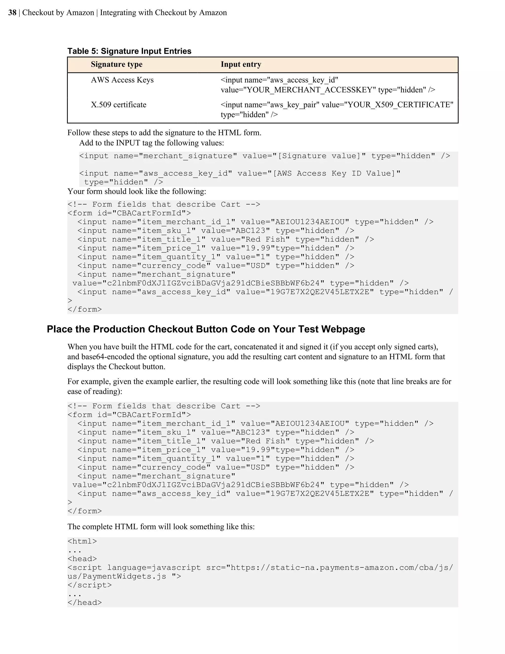 38 | Checkout by Amazon | Integrating with Checkout by Amazon



                Table 5: Signature Input Entries
                       Signature type                          Input entry
                       AWS Access Keys                         <input name="aws_access_key_id"
                                                               value="YOUR_MERCHANT_ACCESSKEY" type="hidden" />
                       X.509 certificate                       <input name="aws_key_pair" value="YOUR_X509_CERTIFICATE"
                                                               type="hidden" />

                Follow these steps to add the signature to the HTML form.
                   Add to the INPUT tag the following values:
                   <input name="merchant_signature" value="[Signature value]" type="hidden" />

                  <input name="aws_access_key_id" value="[AWS Access Key ID Value]"
                    type="hidden" />
                Your form should look like the following:
                <!-- Form fields that describe Cart -->
                <form id="CBACartFormId">
                   <input name="item_merchant_id_1" value="AEIOU1234AEIOU" type="hidden" />
                   <input name="item_sku_1" value="ABC123" type="hidden" />
                   <input name="item_title_1" value="Red Fish" type="hidden" />
                   <input name="item_price_1" value="19.99"type="hidden" />
                   <input name="item_quantity_1" value="1" type="hidden" />
                   <input name="currency_code" value="USD" type="hidden" />
                   <input name="merchant_signature"
                  value="c2lnbmF0dXJlIGZvciBDaGVja291dCBieSBBbWF6b24" type="hidden" />
                   <input name="aws_access_key_id" value="19G7E7X2QE2V45LETX2E" type="hidden" /
                >
                </form>

          Place the Production Checkout Button Code on Your Test Webpage
                When you have built the HTML code for the cart, concatenated it and signed it (if you accept only signed carts),
                and base64-encoded the optional signature, you add the resulting cart content and signature to an HTML form that
                displays the Checkout button.
                For example, given the example earlier, the resulting code will look something like this (note that line breaks are for
                ease of reading):
                <!-- Form fields that describe Cart -->
                <form id="CBACartFormId">
                   <input name="item_merchant_id_1" value="AEIOU1234AEIOU" type="hidden" />
                   <input name="item_sku_1" value="ABC123" type="hidden" />
                   <input name="item_title_1" value="Red Fish" type="hidden" />
                   <input name="item_price_1" value="19.99"type="hidden" />
                   <input name="item_quantity_1" value="1" type="hidden" />
                   <input name="currency_code" value="USD" type="hidden" />
                   <input name="merchant_signature"
                  value="c2lnbmF0dXJlIGZvciBDaGVja291dCBieSBBbWF6b24" type="hidden" />
                   <input name="aws_access_key_id" value="19G7E7X2QE2V45LETX2E" type="hidden" /
                >
                </form>
                The complete HTML form will look something like this:
                <html>
                ...
                <head>
                <script language=javascript src="https://static-na.payments-amazon.com/cba/js/
                us/PaymentWidgets.js ">
                </script>
                ...
                </head>
 