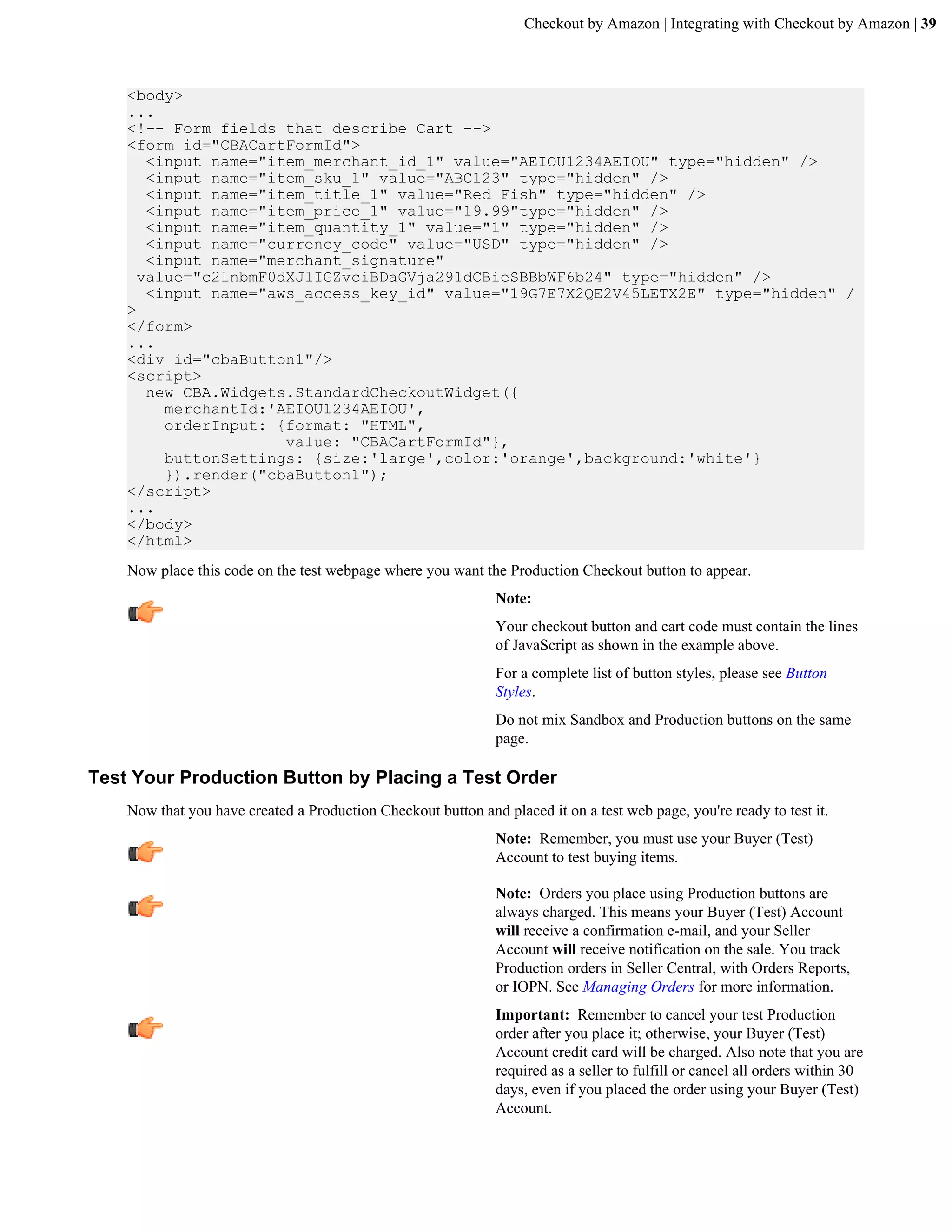 Checkout by Amazon | Integrating with Checkout by Amazon | 39



    <body>
    ...
    <!-- Form fields that describe Cart -->
    <form id="CBACartFormId">
       <input name="item_merchant_id_1" value="AEIOU1234AEIOU" type="hidden" />
       <input name="item_sku_1" value="ABC123" type="hidden" />
       <input name="item_title_1" value="Red Fish" type="hidden" />
       <input name="item_price_1" value="19.99"type="hidden" />
       <input name="item_quantity_1" value="1" type="hidden" />
       <input name="currency_code" value="USD" type="hidden" />
       <input name="merchant_signature"
      value="c2lnbmF0dXJlIGZvciBDaGVja291dCBieSBBbWF6b24" type="hidden" />
       <input name="aws_access_key_id" value="19G7E7X2QE2V45LETX2E" type="hidden" /
    >
    </form>
    ...
    <div id="cbaButton1"/>
    <script>
       new CBA.Widgets.StandardCheckoutWidget({
         merchantId:'AEIOU1234AEIOU',
         orderInput: {format: "HTML",
                      value: "CBACartFormId"},
         buttonSettings: {size:'large',color:'orange',background:'white'}
         }).render("cbaButton1");
    </script>
    ...
    </body>
    </html>
    Now place this code on the test webpage where you want the Production Checkout button to appear.
                                                               Note:
                                                               Your checkout button and cart code must contain the lines
                                                               of JavaScript as shown in the example above.
                                                               For a complete list of button styles, please see Button
                                                               Styles.
                                                               Do not mix Sandbox and Production buttons on the same
                                                               page.

Test Your Production Button by Placing a Test Order
    Now that you have created a Production Checkout button and placed it on a test web page, you're ready to test it.
                                                               Note: Remember, you must use your Buyer (Test)
                                                               Account to test buying items.

                                                               Note: Orders you place using Production buttons are
                                                               always charged. This means your Buyer (Test) Account
                                                               will receive a confirmation e-mail, and your Seller
                                                               Account will receive notification on the sale. You track
                                                               Production orders in Seller Central, with Orders Reports,
                                                               or IOPN. See Managing Orders for more information.
                                                               Important: Remember to cancel your test Production
                                                               order after you place it; otherwise, your Buyer (Test)
                                                               Account credit card will be charged. Also note that you are
                                                               required as a seller to fulfill or cancel all orders within 30
                                                               days, even if you placed the order using your Buyer (Test)
                                                               Account.
 
