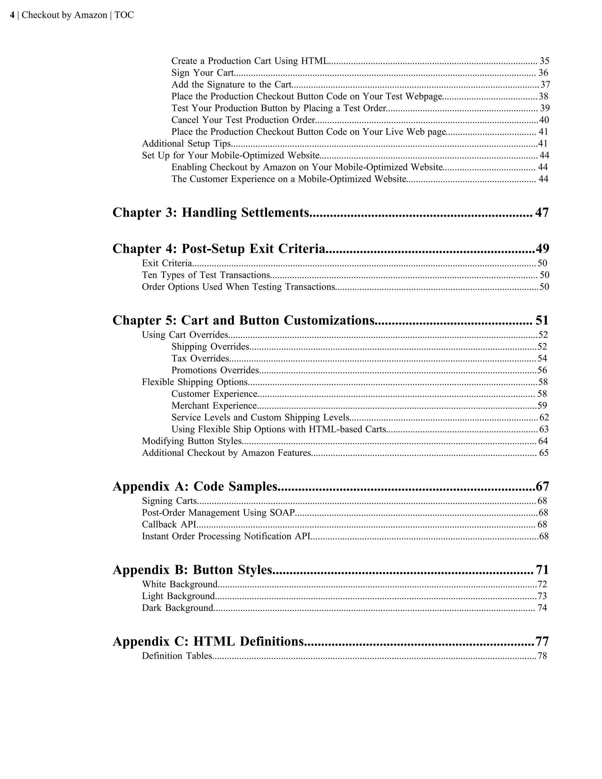 4 | Checkout by Amazon | TOC



                                      Create a Production Cart Using HTML..................................................................................... 35
                                      Sign Your Cart........................................................................................................................... 36
                                      Add the Signature to the Cart..................................................................................................... 37
                                      Place the Production Checkout Button Code on Your Test Webpage....................................... 38
                                      Test Your Production Button by Placing a Test Order.............................................................. 39
                                      Cancel Your Test Production Order...........................................................................................40
                                      Place the Production Checkout Button Code on Your Live Web page..................................... 41
                               Additional Setup Tips.............................................................................................................................41
                               Set Up for Your Mobile-Optimized Website......................................................................................... 44
                                      Enabling Checkout by Amazon on Your Mobile-Optimized Website...................................... 44
                                      The Customer Experience on a Mobile-Optimized Website..................................................... 44


                       Chapter 3: Handling Settlements................................................................. 47

                       Chapter 4: Post-Setup Exit Criteria.............................................................49
                               Exit Criteria............................................................................................................................................ 50
                               Ten Types of Test Transactions............................................................................................................. 50
                               Order Options Used When Testing Transactions...................................................................................50


                       Chapter 5: Cart and Button Customizations.............................................. 51
                               Using Cart Overrides..............................................................................................................................52
                                      Shipping Overrides.....................................................................................................................52
                                      Tax Overrides............................................................................................................................. 54
                                      Promotions Overrides.................................................................................................................56
                               Flexible Shipping Options......................................................................................................................58
                                      Customer Experience................................................................................................................. 58
                                      Merchant Experience..................................................................................................................59
                                      Service Levels and Custom Shipping Levels............................................................................. 62
                                      Using Flexible Ship Options with HTML-based Carts.............................................................. 63
                               Modifying Button Styles........................................................................................................................ 64
                               Additional Checkout by Amazon Features............................................................................................ 65


                       Appendix A: Code Samples...........................................................................67
                               Signing Carts.......................................................................................................................................... 68
                               Post-Order Management Using SOAP...................................................................................................68
                               Callback API.......................................................................................................................................... 68
                               Instant Order Processing Notification API.............................................................................................68


                       Appendix B: Button Styles............................................................................ 71
                               White Background..................................................................................................................................72
                               Light Background...................................................................................................................................73
                               Dark Background................................................................................................................................... 74


                       Appendix C: HTML Definitions...................................................................77
                               Definition Tables....................................................................................................................................78
 