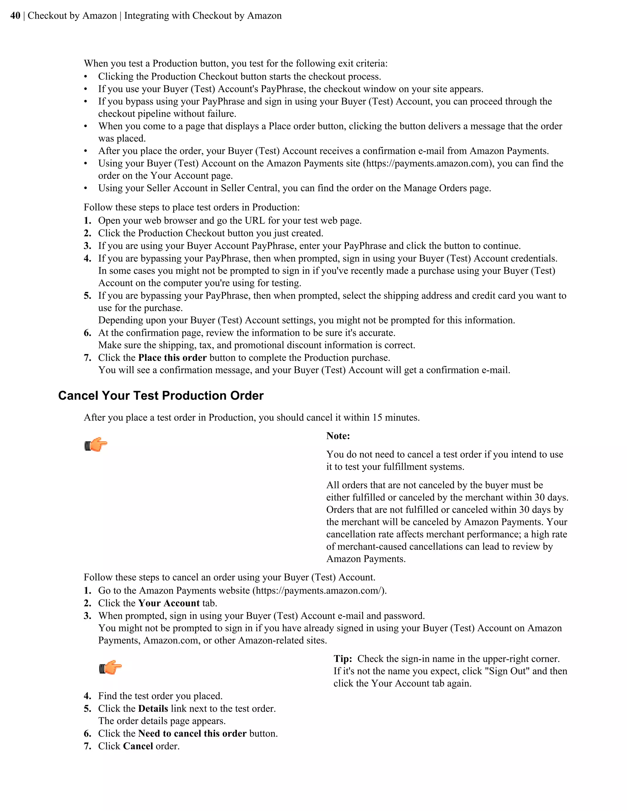 40 | Checkout by Amazon | Integrating with Checkout by Amazon



                When you test a Production button, you test for the following exit criteria:
                &bull; Clicking the Production Checkout button starts the checkout process.
                &bull; If you use your Buyer (Test) Account's PayPhrase, the checkout window on your site appears.
                &bull; If you bypass using your PayPhrase and sign in using your Buyer (Test) Account, you can proceed through the
                  checkout pipeline without failure.
                &bull; When you come to a page that displays a Place order button, clicking the button delivers a message that the order
                  was placed.
                &bull; After you place the order, your Buyer (Test) Account receives a confirmation e-mail from Amazon Payments.
                &bull; Using your Buyer (Test) Account on the Amazon Payments site (https://payments.amazon.com), you can find the
                  order on the Your Account page.
                &bull; Using your Seller Account in Seller Central, you can find the order on the Manage Orders page.
                Follow these steps to place test orders in Production:
                1. Open your web browser and go the URL for your test web page.
                2. Click the Production Checkout button you just created.
                3. If you are using your Buyer Account PayPhrase, enter your PayPhrase and click the button to continue.
                4. If you are bypassing your PayPhrase, then when prompted, sign in using your Buyer (Test) Account credentials.
                   In some cases you might not be prompted to sign in if you've recently made a purchase using your Buyer (Test)
                   Account on the computer you're using for testing.
                5. If you are bypassing your PayPhrase, then when prompted, select the shipping address and credit card you want to
                   use for the purchase.
                   Depending upon your Buyer (Test) Account settings, you might not be prompted for this information.
                6. At the confirmation page, review the information to be sure it's accurate.
                   Make sure the shipping, tax, and promotional discount information is correct.
                7. Click the Place this order button to complete the Production purchase.
                   You will see a confirmation message, and your Buyer (Test) Account will get a confirmation e-mail.

          Cancel Your Test Production Order
                After you place a test order in Production, you should cancel it within 15 minutes.
                                                                           Note:
                                                                           You do not need to cancel a test order if you intend to use
                                                                           it to test your fulfillment systems.
                                                                           All orders that are not canceled by the buyer must be
                                                                           either fulfilled or canceled by the merchant within 30 days.
                                                                           Orders that are not fulfilled or canceled within 30 days by
                                                                           the merchant will be canceled by Amazon Payments. Your
                                                                           cancellation rate affects merchant performance; a high rate
                                                                           of merchant-caused cancellations can lead to review by
                                                                           Amazon Payments.
                Follow these steps to cancel an order using your Buyer (Test) Account.
                1. Go to the Amazon Payments website (https://payments.amazon.com/).
                2. Click the Your Account tab.
                3. When prompted, sign in using your Buyer (Test) Account e-mail and password.
                   You might not be prompted to sign in if you have already signed in using your Buyer (Test) Account on Amazon
                   Payments, Amazon.com, or other Amazon-related sites.
                                                                             Tip: Check the sign-in name in the upper-right corner.
                                                                             If it's not the name you expect, click "Sign Out" and then
                                                                             click the Your Account tab again.
                4. Find the test order you placed.
                5. Click the Details link next to the test order.
                   The order details page appears.
                6. Click the Need to cancel this order button.
                7. Click Cancel order.
 