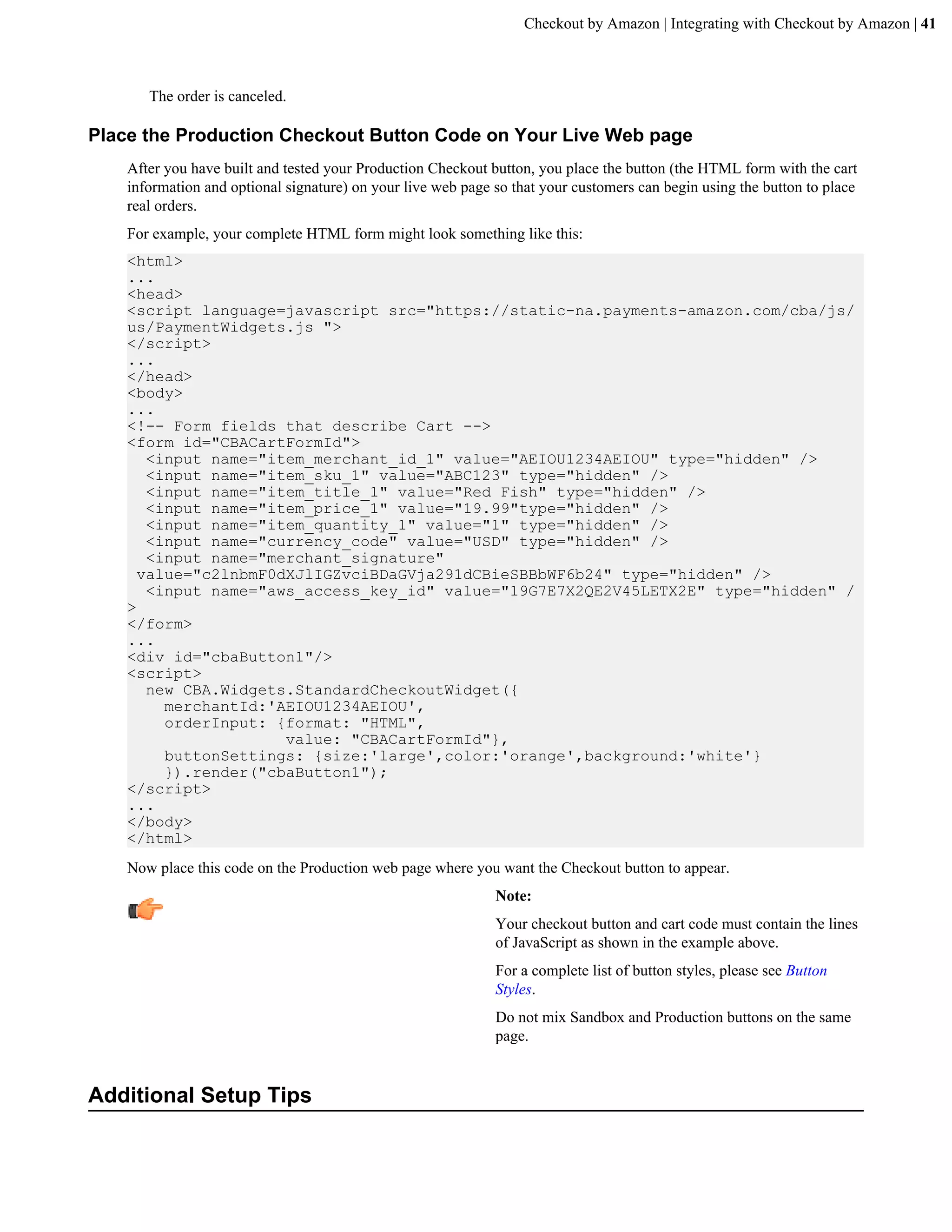 Checkout by Amazon | Integrating with Checkout by Amazon | 41



       The order is canceled.

Place the Production Checkout Button Code on Your Live Web page
    After you have built and tested your Production Checkout button, you place the button (the HTML form with the cart
    information and optional signature) on your live web page so that your customers can begin using the button to place
    real orders.
    For example, your complete HTML form might look something like this:
    <html>
    ...
    <head>
    <script language=javascript src="https://static-na.payments-amazon.com/cba/js/
    us/PaymentWidgets.js ">
    </script>
    ...
    </head>
    <body>
    ...
    <!-- Form fields that describe Cart -->
    <form id="CBACartFormId">
       <input name="item_merchant_id_1" value="AEIOU1234AEIOU" type="hidden" />
       <input name="item_sku_1" value="ABC123" type="hidden" />
       <input name="item_title_1" value="Red Fish" type="hidden" />
       <input name="item_price_1" value="19.99"type="hidden" />
       <input name="item_quantity_1" value="1" type="hidden" />
       <input name="currency_code" value="USD" type="hidden" />
       <input name="merchant_signature"
      value="c2lnbmF0dXJlIGZvciBDaGVja291dCBieSBBbWF6b24" type="hidden" />
       <input name="aws_access_key_id" value="19G7E7X2QE2V45LETX2E" type="hidden" /
    >
    </form>
    ...
    <div id="cbaButton1"/>
    <script>
       new CBA.Widgets.StandardCheckoutWidget({
         merchantId:'AEIOU1234AEIOU',
         orderInput: {format: "HTML",
                      value: "CBACartFormId"},
         buttonSettings: {size:'large',color:'orange',background:'white'}
         }).render("cbaButton1");
    </script>
    ...
    </body>
    </html>
    Now place this code on the Production web page where you want the Checkout button to appear.
                                                              Note:
                                                              Your checkout button and cart code must contain the lines
                                                              of JavaScript as shown in the example above.
                                                              For a complete list of button styles, please see Button
                                                              Styles.
                                                              Do not mix Sandbox and Production buttons on the same
                                                              page.


Additional Setup Tips
 