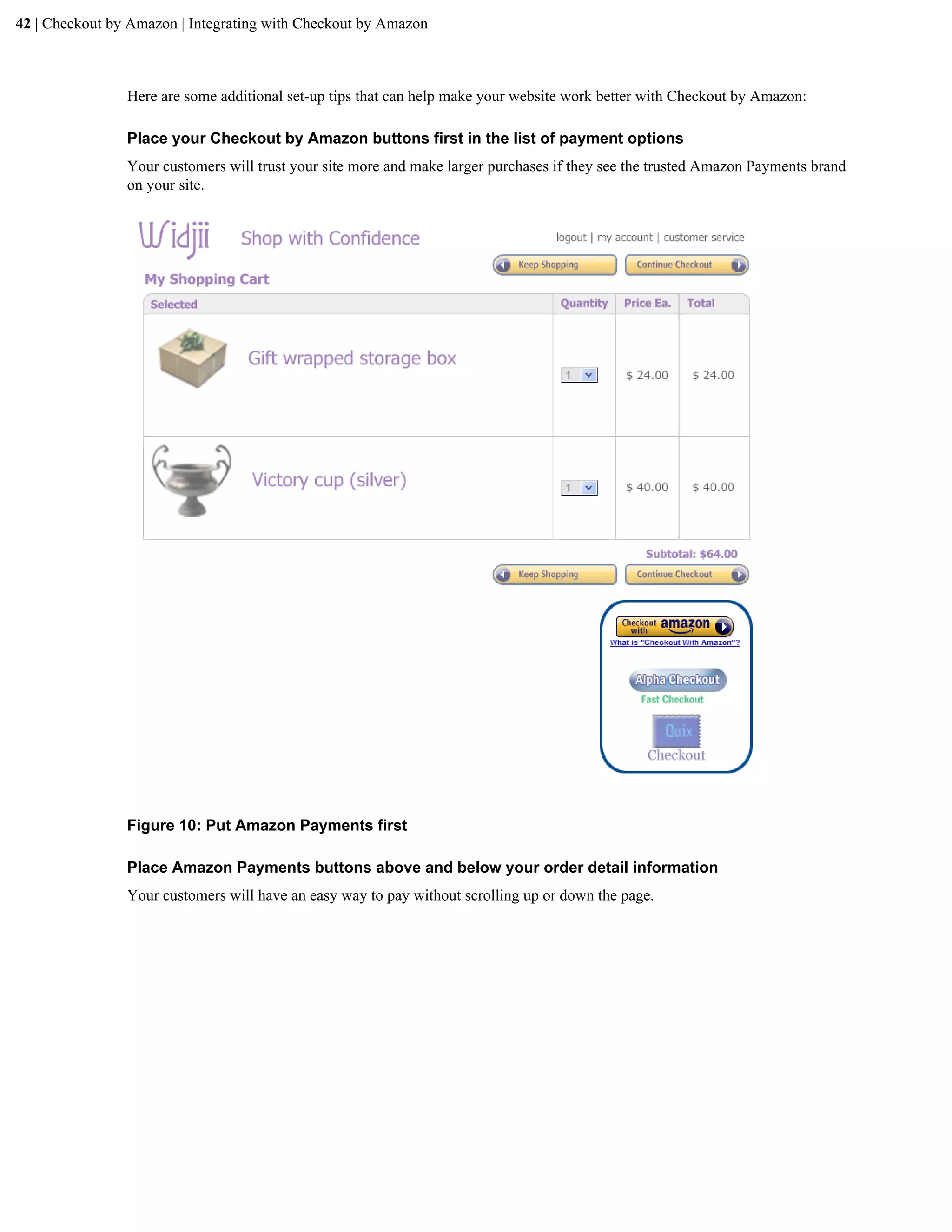 42 | Checkout by Amazon | Integrating with Checkout by Amazon



                Here are some additional set-up tips that can help make your website work better with Checkout by Amazon:

                Place your Checkout by Amazon buttons first in the list of payment options
                Your customers will trust your site more and make larger purchases if they see the trusted Amazon Payments brand
                on your site.




                Figure 10: Put Amazon Payments first

                Place Amazon Payments buttons above and below your order detail information
                Your customers will have an easy way to pay without scrolling up or down the page.
 