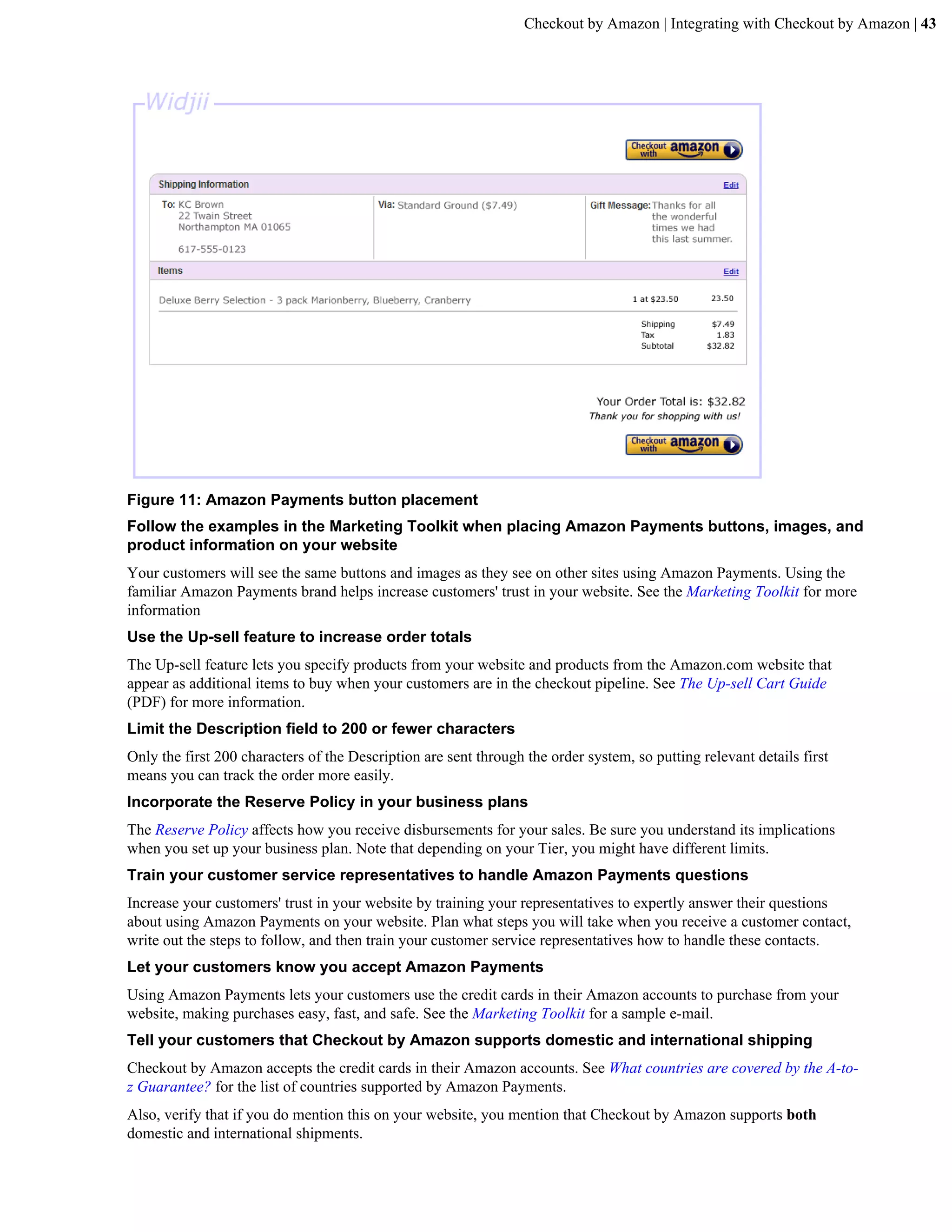 Checkout by Amazon | Integrating with Checkout by Amazon | 43




Figure 11: Amazon Payments button placement
Follow the examples in the Marketing Toolkit when placing Amazon Payments buttons, images, and
product information on your website
Your customers will see the same buttons and images as they see on other sites using Amazon Payments. Using the
familiar Amazon Payments brand helps increase customers' trust in your website. See the Marketing Toolkit for more
information
Use the Up-sell feature to increase order totals
The Up-sell feature lets you specify products from your website and products from the Amazon.com website that
appear as additional items to buy when your customers are in the checkout pipeline. See The Up-sell Cart Guide
(PDF) for more information.
Limit the Description field to 200 or fewer characters
Only the first 200 characters of the Description are sent through the order system, so putting relevant details first
means you can track the order more easily.
Incorporate the Reserve Policy in your business plans
The Reserve Policy affects how you receive disbursements for your sales. Be sure you understand its implications
when you set up your business plan. Note that depending on your Tier, you might have different limits.
Train your customer service representatives to handle Amazon Payments questions
Increase your customers' trust in your website by training your representatives to expertly answer their questions
about using Amazon Payments on your website. Plan what steps you will take when you receive a customer contact,
write out the steps to follow, and then train your customer service representatives how to handle these contacts.
Let your customers know you accept Amazon Payments
Using Amazon Payments lets your customers use the credit cards in their Amazon accounts to purchase from your
website, making purchases easy, fast, and safe. See the Marketing Toolkit for a sample e-mail.
Tell your customers that Checkout by Amazon supports domestic and international shipping
Checkout by Amazon accepts the credit cards in their Amazon accounts. See What countries are covered by the A-to-
z Guarantee? for the list of countries supported by Amazon Payments.
Also, verify that if you do mention this on your website, you mention that Checkout by Amazon supports both
domestic and international shipments.
 