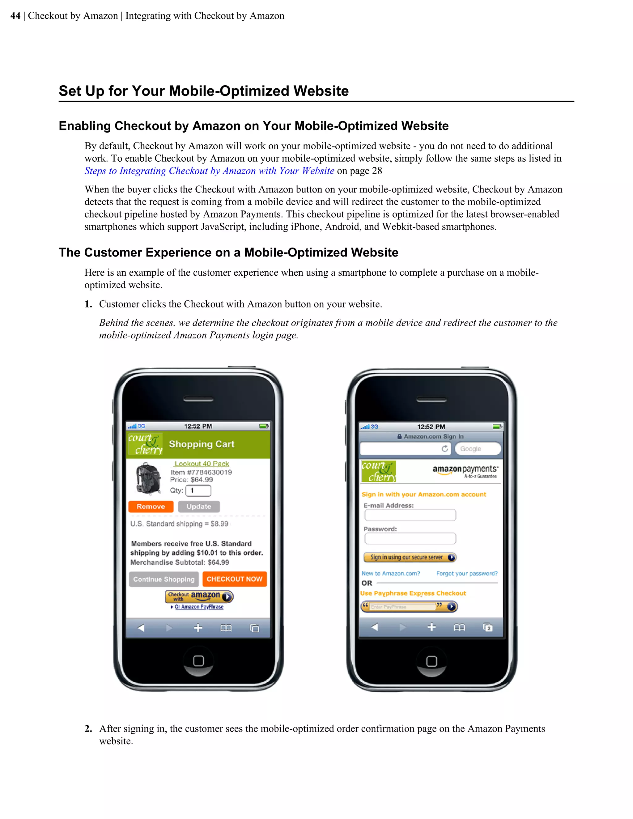 44 | Checkout by Amazon | Integrating with Checkout by Amazon




          Set Up for Your Mobile-Optimized Website

          Enabling Checkout by Amazon on Your Mobile-Optimized Website
                By default, Checkout by Amazon will work on your mobile-optimized website - you do not need to do additional
                work. To enable Checkout by Amazon on your mobile-optimized website, simply follow the same steps as listed in
                Steps to Integrating Checkout by Amazon with Your Website on page 28
                When the buyer clicks the Checkout with Amazon button on your mobile-optimized website, Checkout by Amazon
                detects that the request is coming from a mobile device and will redirect the customer to the mobile-optimized
                checkout pipeline hosted by Amazon Payments. This checkout pipeline is optimized for the latest browser-enabled
                smartphones which support JavaScript, including iPhone, Android, and Webkit-based smartphones.

          The Customer Experience on a Mobile-Optimized Website
                Here is an example of the customer experience when using a smartphone to complete a purchase on a mobile-
                optimized website.
                1. Customer clicks the Checkout with Amazon button on your website.
                   Behind the scenes, we determine the checkout originates from a mobile device and redirect the customer to the
                   mobile-optimized Amazon Payments login page.




                2. After signing in, the customer sees the mobile-optimized order confirmation page on the Amazon Payments
                   website.
 