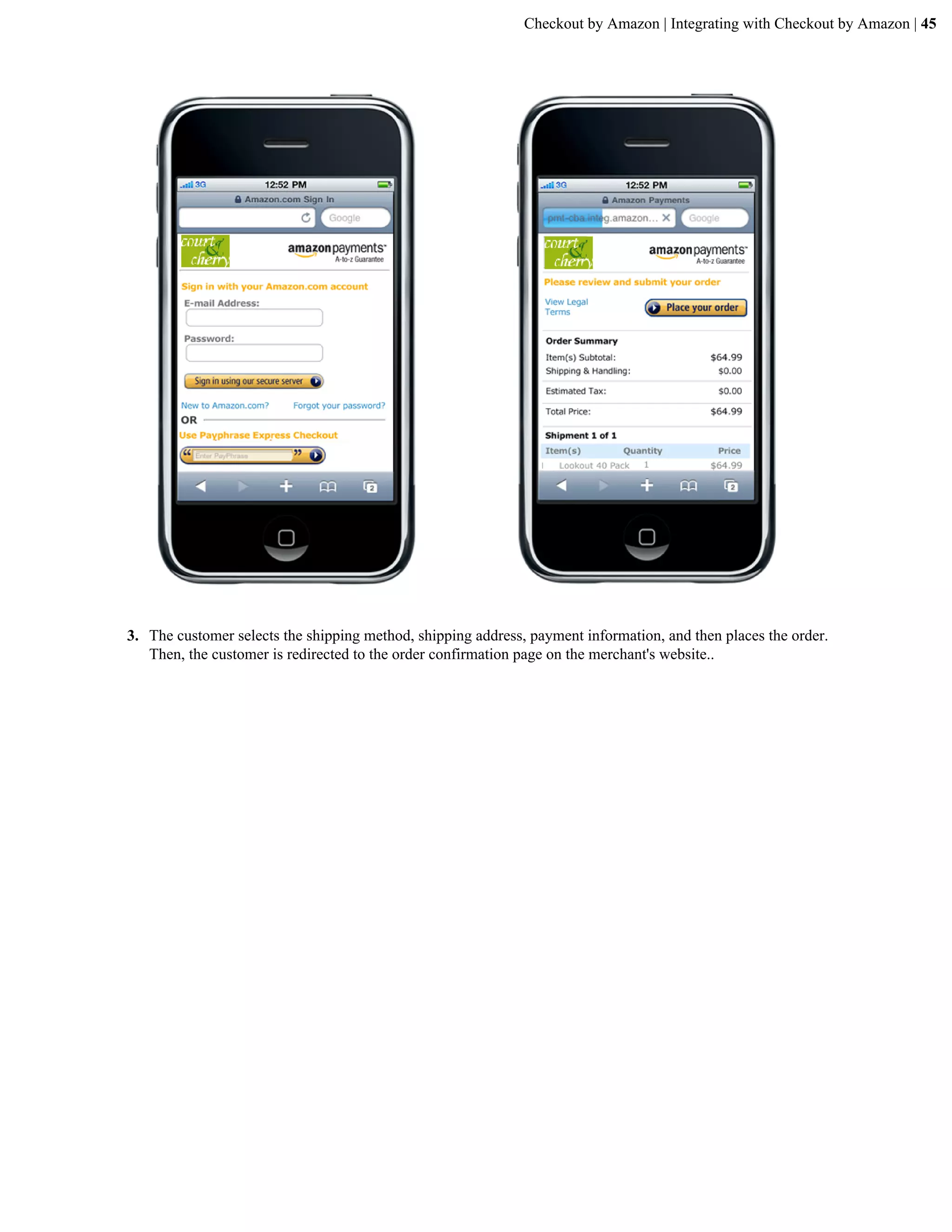 Checkout by Amazon | Integrating with Checkout by Amazon | 45




3. The customer selects the shipping method, shipping address, payment information, and then places the order.
   Then, the customer is redirected to the order confirmation page on the merchant's website..
 