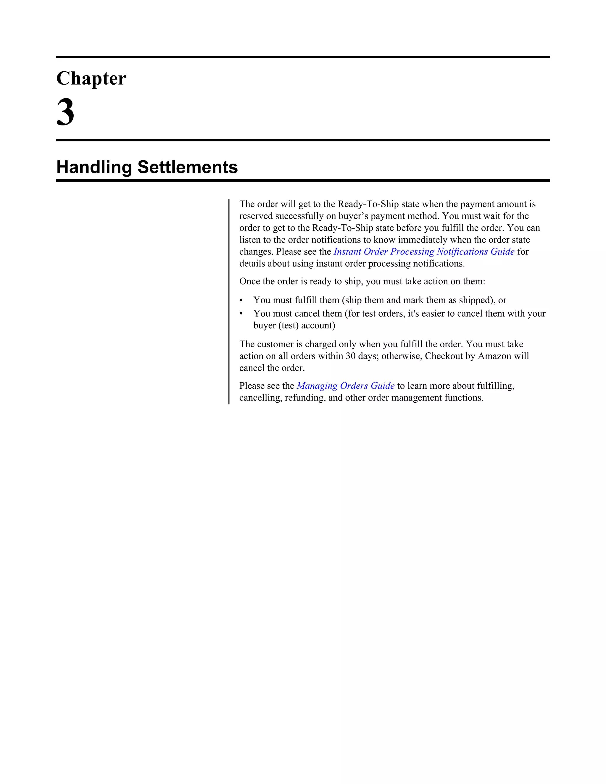 Chapter

3
Handling Settlements
                       The order will get to the Ready-To-Ship state when the payment amount is
                       reserved successfully on buyer&rsquo;s payment method. You must wait for the
                       order to get to the Ready-To-Ship state before you fulfill the order. You can
                       listen to the order notifications to know immediately when the order state
                       changes. Please see the Instant Order Processing Notifications Guide for
                       details about using instant order processing notifications.
                       Once the order is ready to ship, you must take action on them:
                       &bull;   You must fulfill them (ship them and mark them as shipped), or
                       &bull;   You must cancel them (for test orders, it's easier to cancel them with your
                           buyer (test) account)
                       The customer is charged only when you fulfill the order. You must take
                       action on all orders within 30 days; otherwise, Checkout by Amazon will
                       cancel the order.
                       Please see the Managing Orders Guide to learn more about fulfilling,
                       cancelling, refunding, and other order management functions.
 