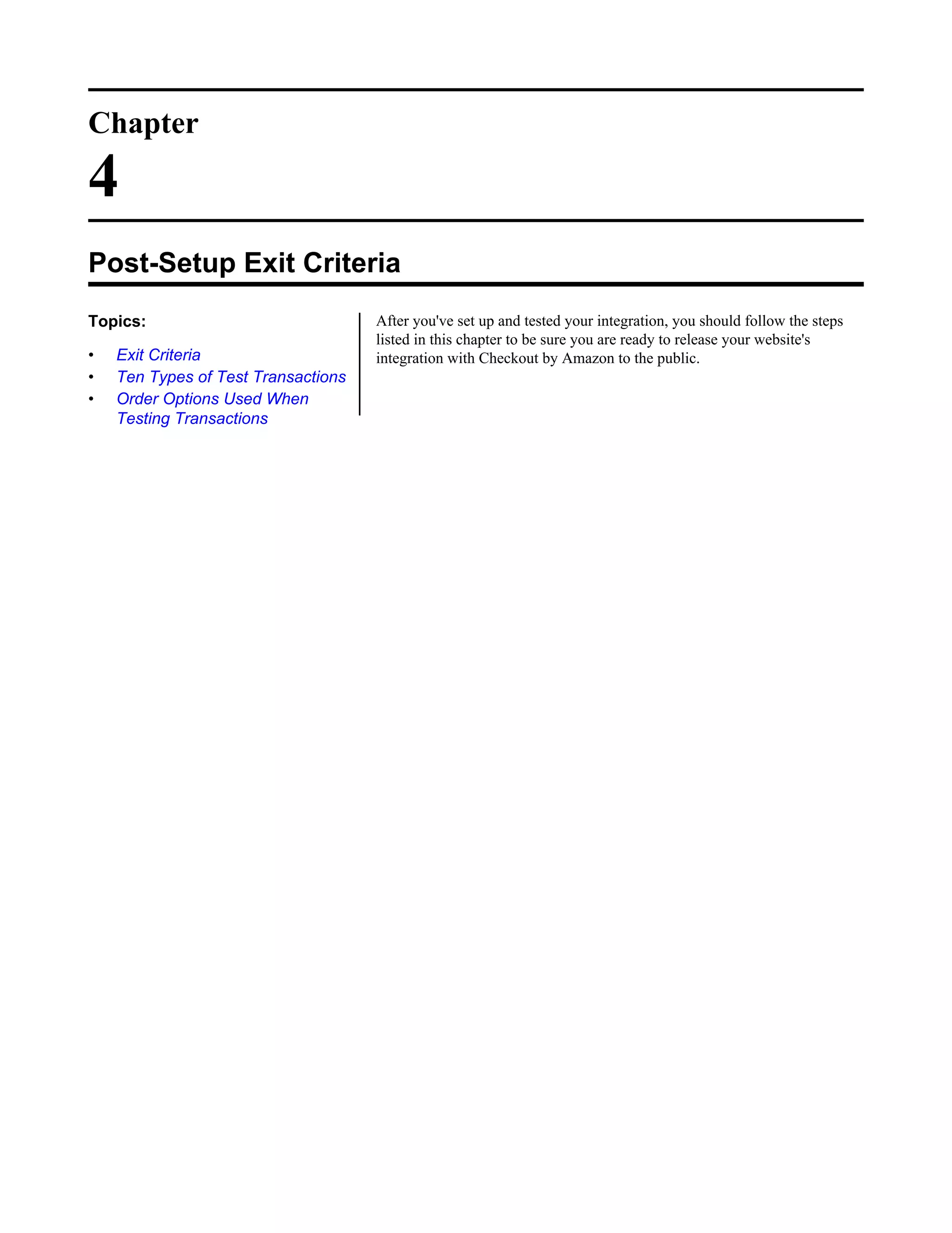 Chapter

4
Post-Setup Exit Criteria
Topics:                              After you've set up and tested your integration, you should follow the steps
                                     listed in this chapter to be sure you are ready to release your website's
&bull;   Exit Criteria                    integration with Checkout by Amazon to the public.
&bull;   Ten Types of Test Transactions
&bull;   Order Options Used When
    Testing Transactions
 