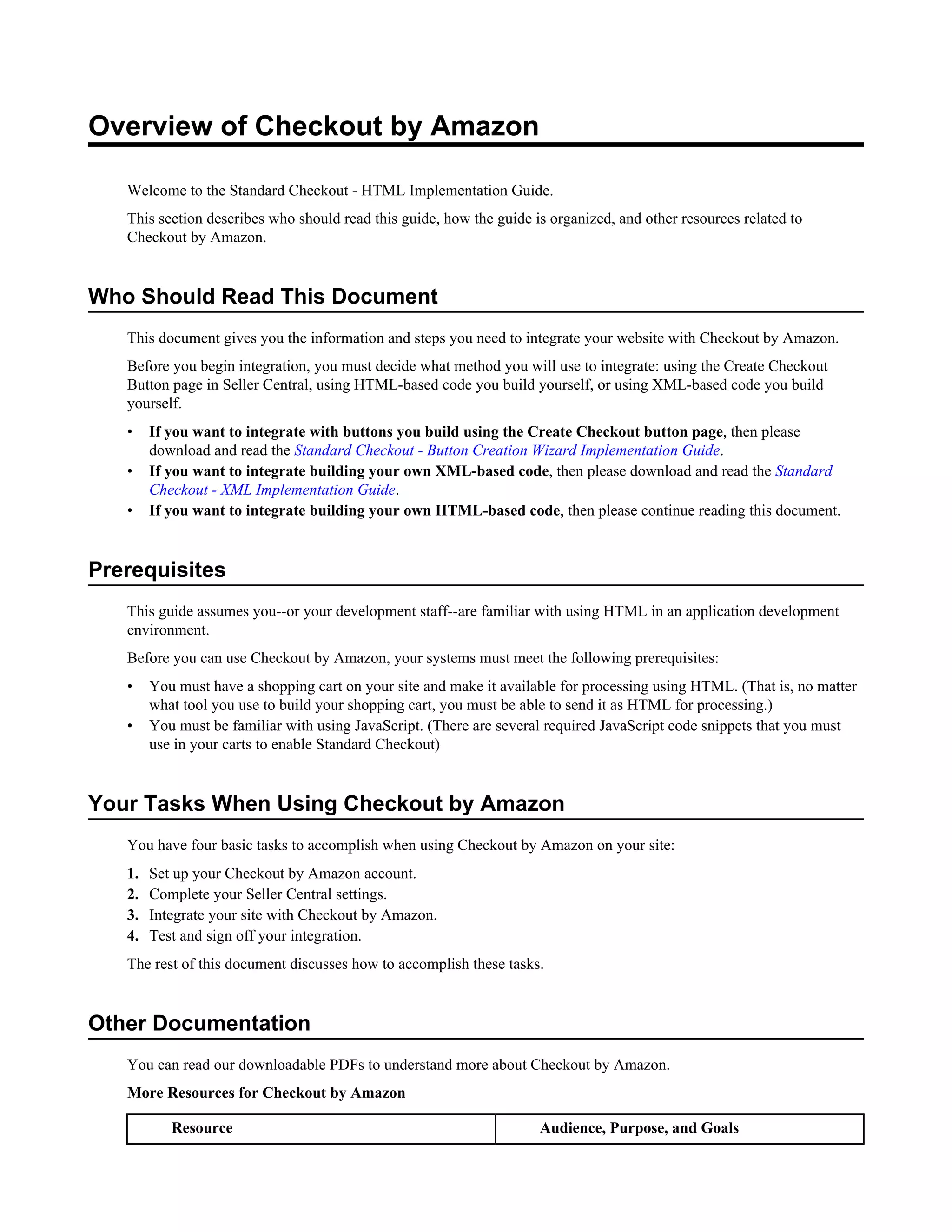 Overview of Checkout by Amazon

   Welcome to the Standard Checkout - HTML Implementation Guide.
   This section describes who should read this guide, how the guide is organized, and other resources related to
   Checkout by Amazon.


Who Should Read This Document
   This document gives you the information and steps you need to integrate your website with Checkout by Amazon.
   Before you begin integration, you must decide what method you will use to integrate: using the Create Checkout
   Button page in Seller Central, using HTML-based code you build yourself, or using XML-based code you build
   yourself.
   &bull;    If you want to integrate with buttons you build using the Create Checkout button page, then please
        download and read the Standard Checkout - Button Creation Wizard Implementation Guide.
   &bull;    If you want to integrate building your own XML-based code, then please download and read the Standard
        Checkout - XML Implementation Guide.
   &bull;    If you want to integrate building your own HTML-based code, then please continue reading this document.


Prerequisites
   This guide assumes you--or your development staff--are familiar with using HTML in an application development
   environment.
   Before you can use Checkout by Amazon, your systems must meet the following prerequisites:
   &bull;    You must have a shopping cart on your site and make it available for processing using HTML. (That is, no matter
        what tool you use to build your shopping cart, you must be able to send it as HTML for processing.)
   &bull;    You must be familiar with using JavaScript. (There are several required JavaScript code snippets that you must
        use in your carts to enable Standard Checkout)


Your Tasks When Using Checkout by Amazon
   You have four basic tasks to accomplish when using Checkout by Amazon on your site:
   1.   Set up your Checkout by Amazon account.
   2.   Complete your Seller Central settings.
   3.   Integrate your site with Checkout by Amazon.
   4.   Test and sign off your integration.
   The rest of this document discusses how to accomplish these tasks.


Other Documentation
   You can read our downloadable PDFs to understand more about Checkout by Amazon.
   More Resources for Checkout by Amazon

           Resource                                                  Audience, Purpose, and Goals
 