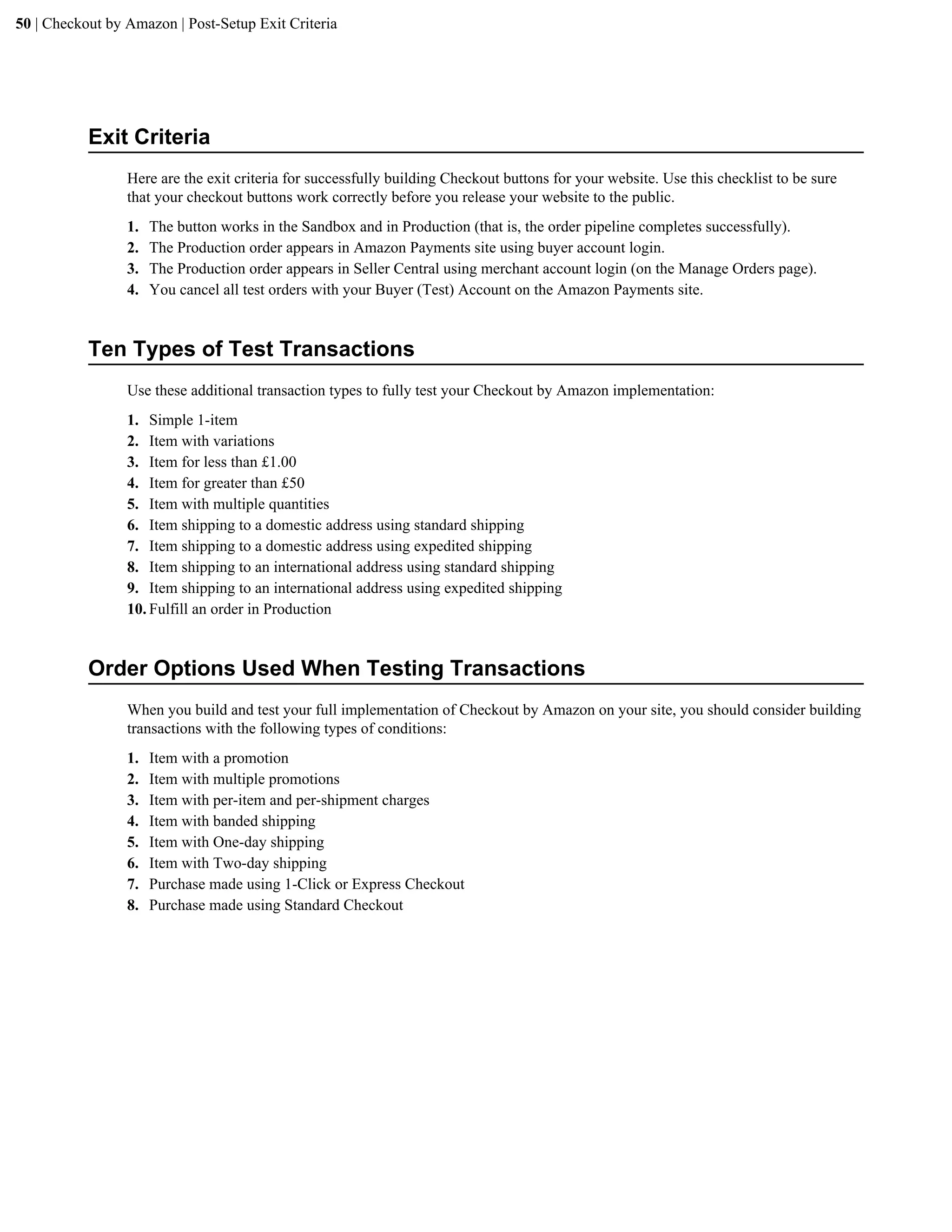 50 | Checkout by Amazon | Post-Setup Exit Criteria




           Exit Criteria
                 Here are the exit criteria for successfully building Checkout buttons for your website. Use this checklist to be sure
                 that your checkout buttons work correctly before you release your website to the public.
                 1.   The button works in the Sandbox and in Production (that is, the order pipeline completes successfully).
                 2.   The Production order appears in Amazon Payments site using buyer account login.
                 3.   The Production order appears in Seller Central using merchant account login (on the Manage Orders page).
                 4.   You cancel all test orders with your Buyer (Test) Account on the Amazon Payments site.


           Ten Types of Test Transactions
                 Use these additional transaction types to fully test your Checkout by Amazon implementation:
                 1. Simple 1-item
                 2. Item with variations
                 3. Item for less than &pound;1.00
                 4. Item for greater than &pound;50
                 5. Item with multiple quantities
                 6. Item shipping to a domestic address using standard shipping
                 7. Item shipping to a domestic address using expedited shipping
                 8. Item shipping to an international address using standard shipping
                 9. Item shipping to an international address using expedited shipping
                 10. Fulfill an order in Production


           Order Options Used When Testing Transactions
                 When you build and test your full implementation of Checkout by Amazon on your site, you should consider building
                 transactions with the following types of conditions:
                 1.   Item with a promotion
                 2.   Item with multiple promotions
                 3.   Item with per-item and per-shipment charges
                 4.   Item with banded shipping
                 5.   Item with One-day shipping
                 6.   Item with Two-day shipping
                 7.   Purchase made using 1-Click or Express Checkout
                 8.   Purchase made using Standard Checkout
 