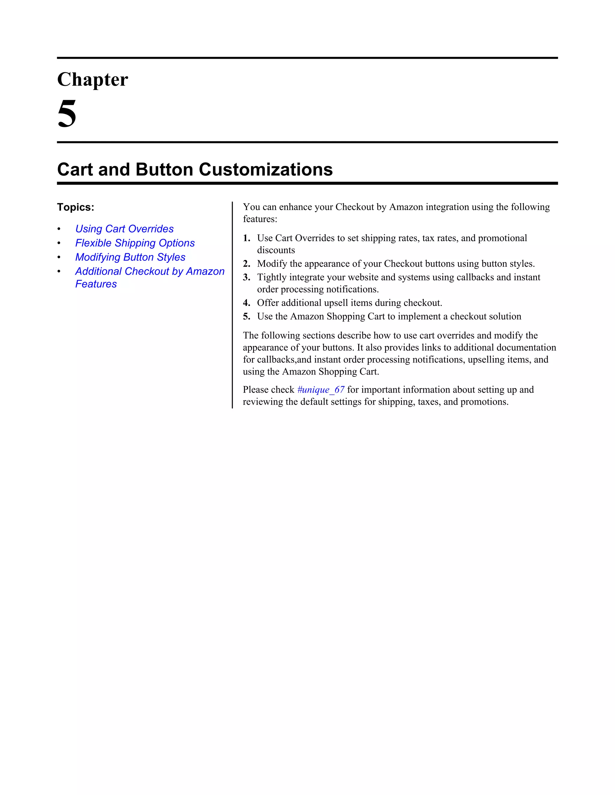 Chapter

5
Cart and Button Customizations
Topics:                             You can enhance your Checkout by Amazon integration using the following
                                    features:
&bull;   Using Cart Overrides
                                    1. Use Cart Overrides to set shipping rates, tax rates, and promotional
&bull;   Flexible Shipping Options
                                       discounts
&bull;   Modifying Button Styles
                                    2. Modify the appearance of your Checkout buttons using button styles.
&bull;   Additional Checkout by Amazon
                                    3. Tightly integrate your website and systems using callbacks and instant
    Features                           order processing notifications.
                                    4. Offer additional upsell items during checkout.
                                    5. Use the Amazon Shopping Cart to implement a checkout solution
                                    The following sections describe how to use cart overrides and modify the
                                    appearance of your buttons. It also provides links to additional documentation
                                    for callbacks,and instant order processing notifications, upselling items, and
                                    using the Amazon Shopping Cart.
                                    Please check #unique_67 for important information about setting up and
                                    reviewing the default settings for shipping, taxes, and promotions.
 