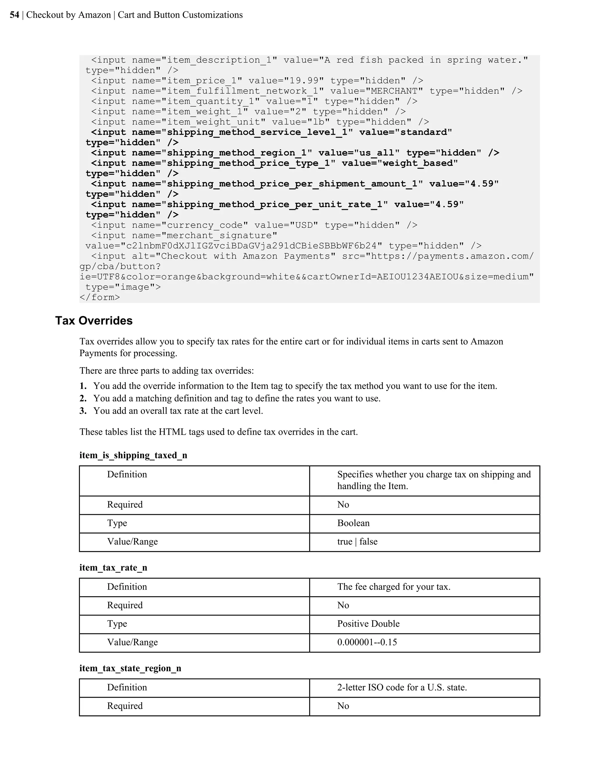 54 | Checkout by Amazon | Cart and Button Customizations



                  <input name="item_description_1" value="A red fish packed in spring water."
                 type="hidden" />
                  <input name="item_price_1" value="19.99" type="hidden" />
                  <input name="item_fulfillment_network_1" value="MERCHANT" type="hidden" />
                  <input name="item_quantity_1" value="1" type="hidden" />
                  <input name="item_weight_1" value="2" type="hidden" />
                  <input name="item_weight_unit" value="lb" type="hidden" />
                  <input name="shipping_method_service_level_1" value="standard"
                 type="hidden" />
                  <input name="shipping_method_region_1" value="us_all" type="hidden" />
                  <input name="shipping_method_price_type_1" value="weight_based"
                 type="hidden" />
                  <input name="shipping_method_price_per_shipment_amount_1" value="4.59"
                 type="hidden" />
                  <input name="shipping_method_price_per_unit_rate_1" value="4.59"
                 type="hidden" />
                  <input name="currency_code" value="USD" type="hidden" />
                  <input name="merchant_signature"
                 value="c2lnbmF0dXJlIGZvciBDaGVja291dCBieSBBbWF6b24" type="hidden" />
                  <input alt="Checkout with Amazon Payments" src="https://payments.amazon.com/
                gp/cba/button?
                ie=UTF8&color=orange&background=white&&cartOwnerId=AEIOU1234AEIOU&size=medium"
                 type="image">
                </form>

          Tax Overrides
                Tax overrides allow you to specify tax rates for the entire cart or for individual items in carts sent to Amazon
                Payments for processing.
                There are three parts to adding tax overrides:
                1. You add the override information to the Item tag to specify the tax method you want to use for the item.
                2. You add a matching definition and tag to define the rates you want to use.
                3. You add an overall tax rate at the cart level.

                These tables list the HTML tags used to define tax overrides in the cart.

                item_is_shipping_taxed_n
                       Definition                                                   Specifies whether you charge tax on shipping and
                                                                                    handling the Item.
                       Required                                                     No
                       Type                                                         Boolean
                       Value/Range                                                  true | false

                item_tax_rate_n
                       Definition                                                   The fee charged for your tax.
                       Required                                                     No
                       Type                                                         Positive Double
                       Value/Range                                                  0.000001--0.15

                item_tax_state_region_n
                       Definition                                                   2-letter ISO code for a U.S. state.
                       Required                                                     No
 