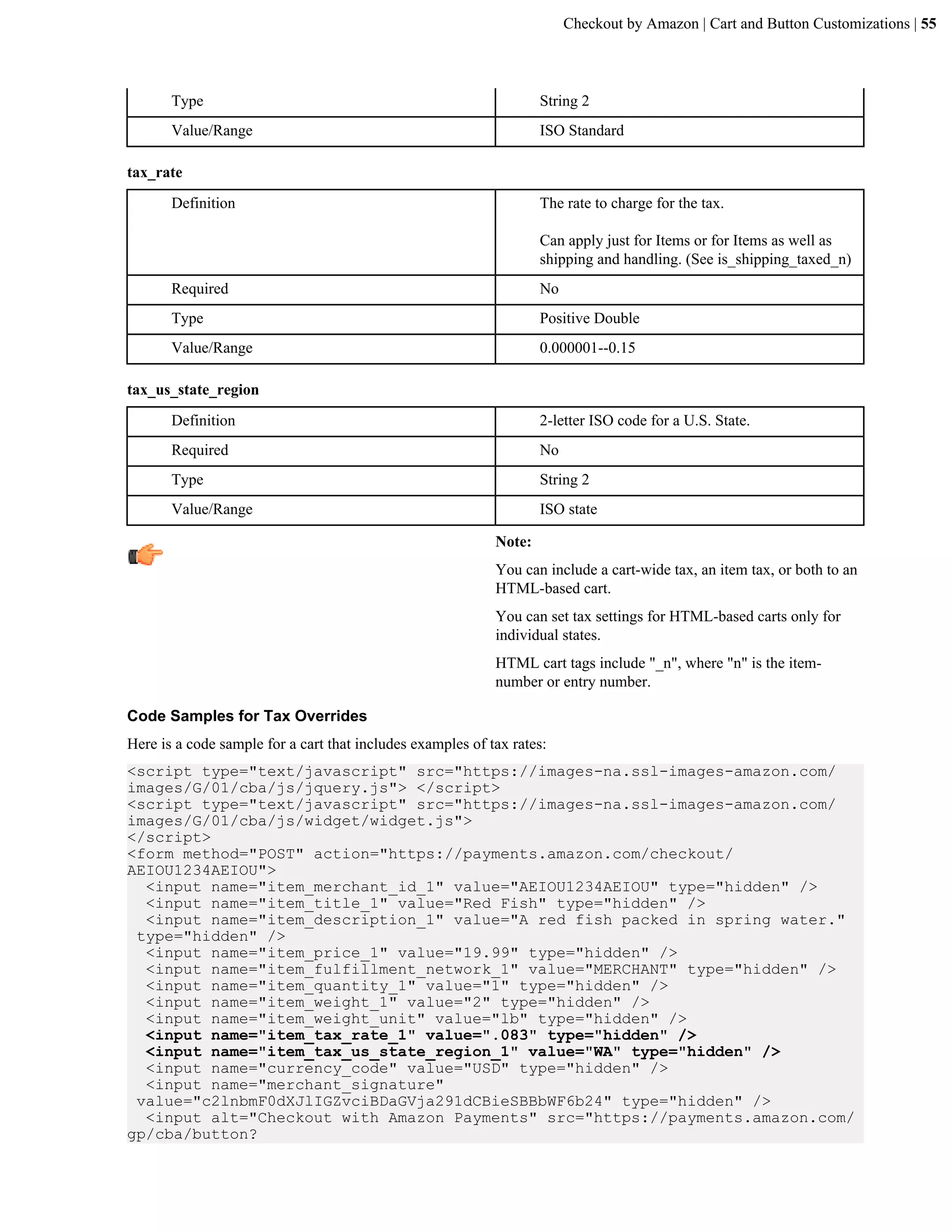 Checkout by Amazon | Cart and Button Customizations | 55



       Type                                                         String 2
       Value/Range                                                  ISO Standard

tax_rate
       Definition                                                   The rate to charge for the tax.

                                                                    Can apply just for Items or for Items as well as
                                                                    shipping and handling. (See is_shipping_taxed_n)
       Required                                                     No
       Type                                                         Positive Double
       Value/Range                                                  0.000001--0.15

tax_us_state_region
       Definition                                                   2-letter ISO code for a U.S. State.
       Required                                                     No
       Type                                                         String 2
       Value/Range                                                  ISO state

                                                            Note:
                                                            You can include a cart-wide tax, an item tax, or both to an
                                                            HTML-based cart.
                                                            You can set tax settings for HTML-based carts only for
                                                            individual states.
                                                            HTML cart tags include "_n", where "n" is the item-
                                                            number or entry number.

Code Samples for Tax Overrides
Here is a code sample for a cart that includes examples of tax rates:
<script type="text/javascript" src="https://images-na.ssl-images-amazon.com/
images/G/01/cba/js/jquery.js"> </script>
<script type="text/javascript" src="https://images-na.ssl-images-amazon.com/
images/G/01/cba/js/widget/widget.js">
</script>
<form method="POST" action="https://payments.amazon.com/checkout/
AEIOU1234AEIOU">
  <input name="item_merchant_id_1" value="AEIOU1234AEIOU" type="hidden" />
  <input name="item_title_1" value="Red Fish" type="hidden" />
  <input name="item_description_1" value="A red fish packed in spring water."
 type="hidden" />
  <input name="item_price_1" value="19.99" type="hidden" />
  <input name="item_fulfillment_network_1" value="MERCHANT" type="hidden" />
  <input name="item_quantity_1" value="1" type="hidden" />
  <input name="item_weight_1" value="2" type="hidden" />
  <input name="item_weight_unit" value="lb" type="hidden" />
  <input name="item_tax_rate_1" value=".083" type="hidden" />
  <input name="item_tax_us_state_region_1" value="WA" type="hidden" />
  <input name="currency_code" value="USD" type="hidden" />
  <input name="merchant_signature"
 value="c2lnbmF0dXJlIGZvciBDaGVja291dCBieSBBbWF6b24" type="hidden" />
  <input alt="Checkout with Amazon Payments" src="https://payments.amazon.com/
gp/cba/button?
 