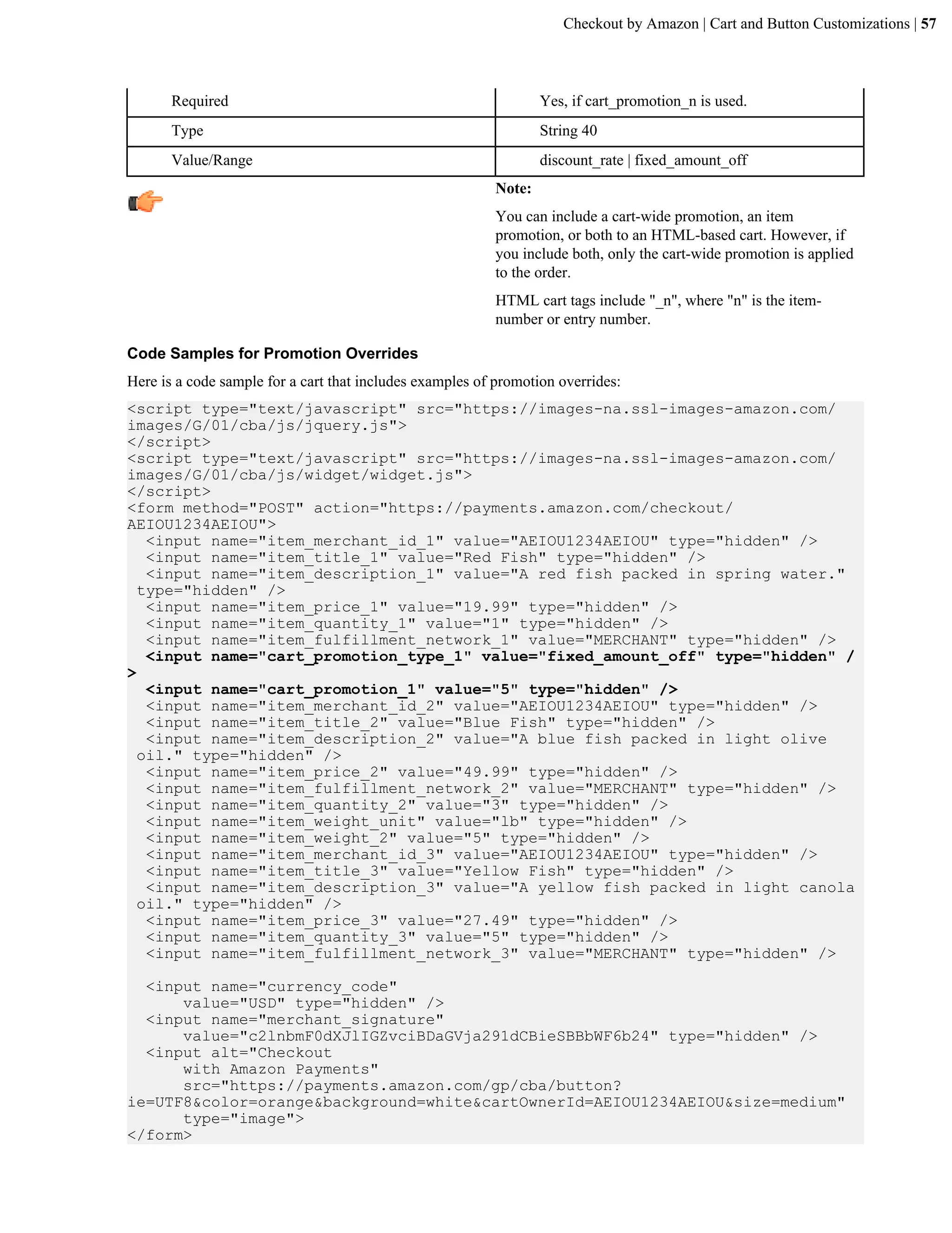 Checkout by Amazon | Cart and Button Customizations | 57



       Required                                                   Yes, if cart_promotion_n is used.
       Type                                                       String 40
       Value/Range                                                discount_rate | fixed_amount_off
                                                          Note:
                                                          You can include a cart-wide promotion, an item
                                                          promotion, or both to an HTML-based cart. However, if
                                                          you include both, only the cart-wide promotion is applied
                                                          to the order.
                                                          HTML cart tags include "_n", where "n" is the item-
                                                          number or entry number.

Code Samples for Promotion Overrides
Here is a code sample for a cart that includes examples of promotion overrides:
<script type="text/javascript" src="https://images-na.ssl-images-amazon.com/
images/G/01/cba/js/jquery.js">
</script>
<script type="text/javascript" src="https://images-na.ssl-images-amazon.com/
images/G/01/cba/js/widget/widget.js">
</script>
<form method="POST" action="https://payments.amazon.com/checkout/
AEIOU1234AEIOU">
   <input name="item_merchant_id_1" value="AEIOU1234AEIOU" type="hidden" />
   <input name="item_title_1" value="Red Fish" type="hidden" />
   <input name="item_description_1" value="A red fish packed in spring water."
  type="hidden" />
   <input name="item_price_1" value="19.99" type="hidden" />
   <input name="item_quantity_1" value="1" type="hidden" />
   <input name="item_fulfillment_network_1" value="MERCHANT" type="hidden" />
   <input name="cart_promotion_type_1" value="fixed_amount_off" type="hidden" /
>
   <input name="cart_promotion_1" value="5" type="hidden" />
   <input name="item_merchant_id_2" value="AEIOU1234AEIOU" type="hidden" />
   <input name="item_title_2" value="Blue Fish" type="hidden" />
   <input name="item_description_2" value="A blue fish packed in light olive
  oil." type="hidden" />
   <input name="item_price_2" value="49.99" type="hidden" />
   <input name="item_fulfillment_network_2" value="MERCHANT" type="hidden" />
   <input name="item_quantity_2" value="3" type="hidden" />
   <input name="item_weight_unit" value="lb" type="hidden" />
   <input name="item_weight_2" value="5" type="hidden" />
   <input name="item_merchant_id_3" value="AEIOU1234AEIOU" type="hidden" />
   <input name="item_title_3" value="Yellow Fish" type="hidden" />
   <input name="item_description_3" value="A yellow fish packed in light canola
  oil." type="hidden" />
   <input name="item_price_3" value="27.49" type="hidden" />
   <input name="item_quantity_3" value="5" type="hidden" />
   <input name="item_fulfillment_network_3" value="MERCHANT" type="hidden" />

  <input name="currency_code"
      value="USD" type="hidden" />
  <input name="merchant_signature"
      value="c2lnbmF0dXJlIGZvciBDaGVja291dCBieSBBbWF6b24" type="hidden" />
  <input alt="Checkout
      with Amazon Payments"
      src="https://payments.amazon.com/gp/cba/button?
ie=UTF8&color=orange&background=white&cartOwnerId=AEIOU1234AEIOU&size=medium"
      type="image">
</form>
 
