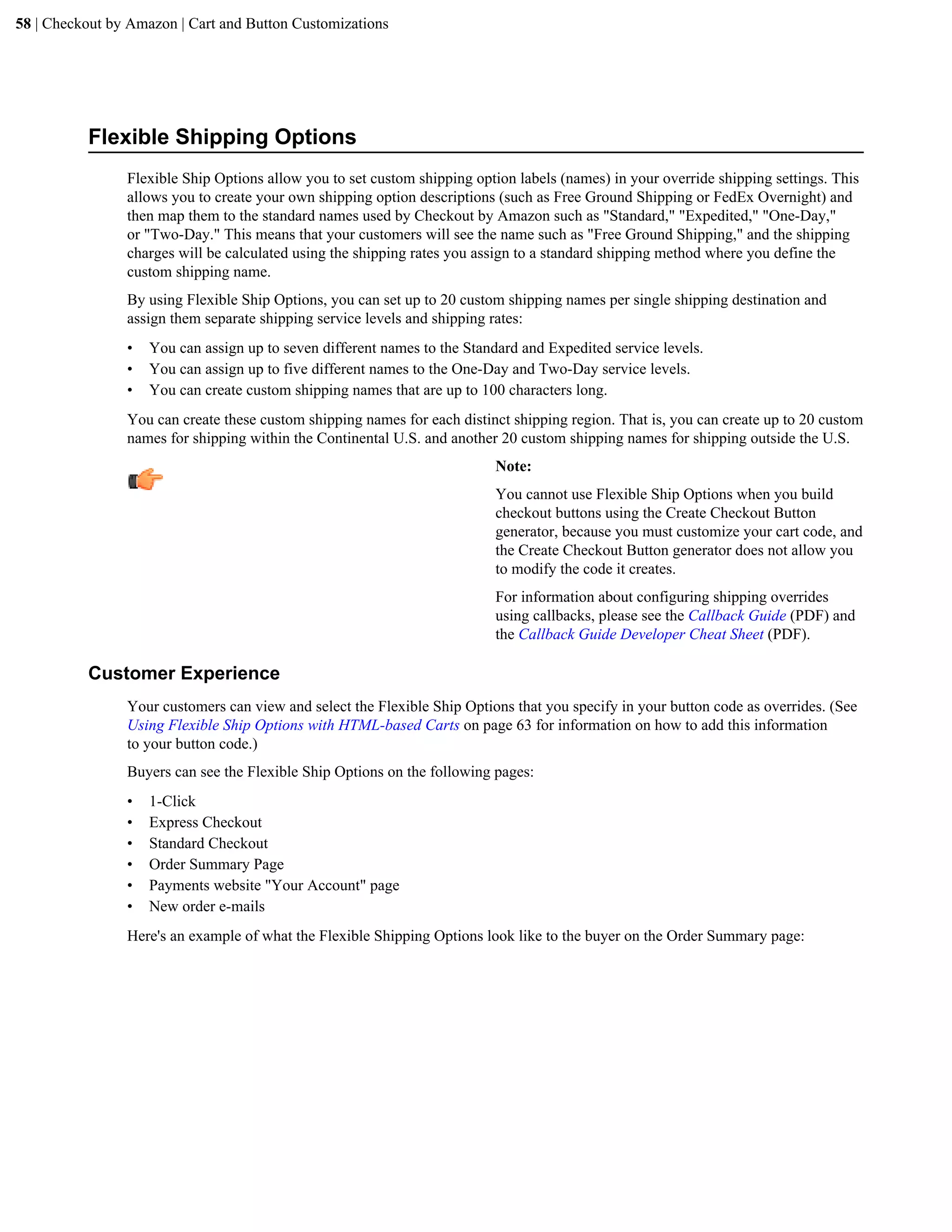 58 | Checkout by Amazon | Cart and Button Customizations




          Flexible Shipping Options
                Flexible Ship Options allow you to set custom shipping option labels (names) in your override shipping settings. This
                allows you to create your own shipping option descriptions (such as Free Ground Shipping or FedEx Overnight) and
                then map them to the standard names used by Checkout by Amazon such as "Standard," "Expedited," "One-Day,"
                or "Two-Day." This means that your customers will see the name such as "Free Ground Shipping," and the shipping
                charges will be calculated using the shipping rates you assign to a standard shipping method where you define the
                custom shipping name.
                By using Flexible Ship Options, you can set up to 20 custom shipping names per single shipping destination and
                assign them separate shipping service levels and shipping rates:
                &bull;   You can assign up to seven different names to the Standard and Expedited service levels.
                &bull;   You can assign up to five different names to the One-Day and Two-Day service levels.
                &bull;   You can create custom shipping names that are up to 100 characters long.
                You can create these custom shipping names for each distinct shipping region. That is, you can create up to 20 custom
                names for shipping within the Continental U.S. and another 20 custom shipping names for shipping outside the U.S.
                                                                          Note:
                                                                          You cannot use Flexible Ship Options when you build
                                                                          checkout buttons using the Create Checkout Button
                                                                          generator, because you must customize your cart code, and
                                                                          the Create Checkout Button generator does not allow you
                                                                          to modify the code it creates.
                                                                          For information about configuring shipping overrides
                                                                          using callbacks, please see the Callback Guide (PDF) and
                                                                          the Callback Guide Developer Cheat Sheet (PDF).

          Customer Experience
                Your customers can view and select the Flexible Ship Options that you specify in your button code as overrides. (See
                Using Flexible Ship Options with HTML-based Carts on page 63 for information on how to add this information
                to your button code.)
                Buyers can see the Flexible Ship Options on the following pages:
                &bull;   1-Click
                &bull;   Express Checkout
                &bull;   Standard Checkout
                &bull;   Order Summary Page
                &bull;   Payments website "Your Account" page
                &bull;   New order e-mails
                Here's an example of what the Flexible Shipping Options look like to the buyer on the Order Summary page:
 