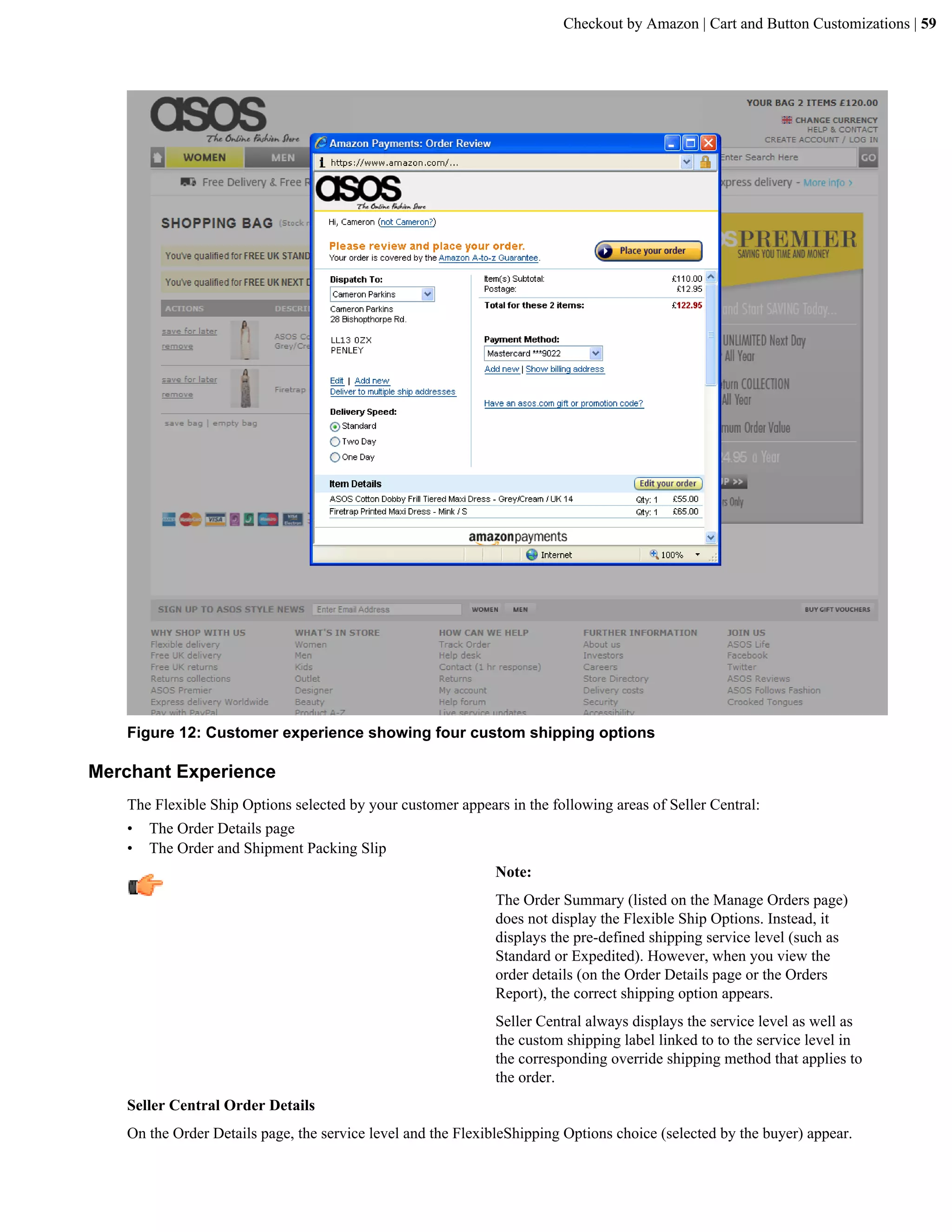 Checkout by Amazon | Cart and Button Customizations | 59




   Figure 12: Customer experience showing four custom shipping options

Merchant Experience
   The Flexible Ship Options selected by your customer appears in the following areas of Seller Central:
   &bull;   The Order Details page
   &bull;   The Order and Shipment Packing Slip
                                                             Note:
                                                             The Order Summary (listed on the Manage Orders page)
                                                             does not display the Flexible Ship Options. Instead, it
                                                             displays the pre-defined shipping service level (such as
                                                             Standard or Expedited). However, when you view the
                                                             order details (on the Order Details page or the Orders
                                                             Report), the correct shipping option appears.
                                                             Seller Central always displays the service level as well as
                                                             the custom shipping label linked to to the service level in
                                                             the corresponding override shipping method that applies to
                                                             the order.
   Seller Central Order Details
   On the Order Details page, the service level and the FlexibleShipping Options choice (selected by the buyer) appear.
 