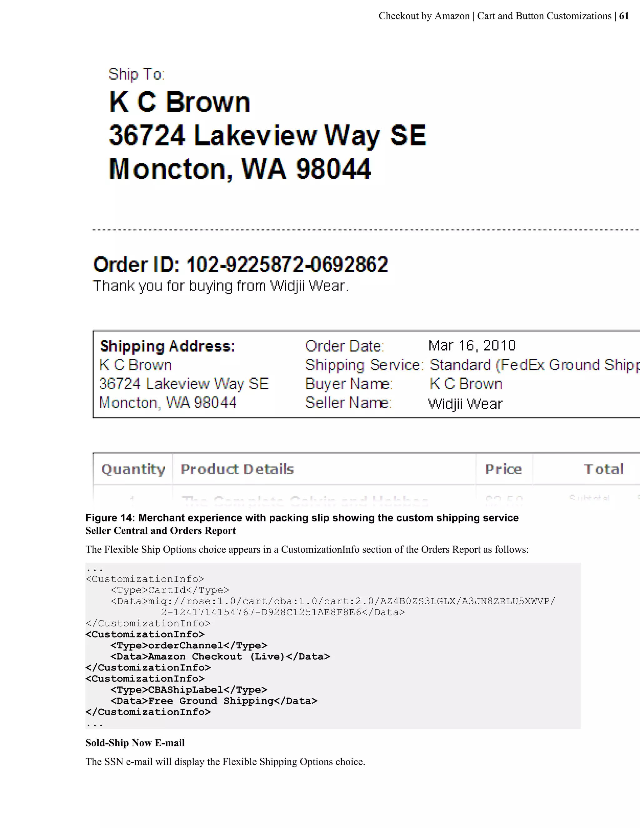 Checkout by Amazon | Cart and Button Customizations | 61




Figure 14: Merchant experience with packing slip showing the custom shipping service
Seller Central and Orders Report
The Flexible Ship Options choice appears in a CustomizationInfo section of the Orders Report as follows:
...
<CustomizationInfo>
    <Type>CartId</Type>
    <Data>miq://rose:1.0/cart/cba:1.0/cart:2.0/AZ4B0ZS3LGLX/A3JN8ZRLU5XWVP/
            2-1241714154767-D928C1251AE8F8E6</Data>
</CustomizationInfo>
<CustomizationInfo>
    <Type>orderChannel</Type>
    <Data>Amazon Checkout (Live)</Data>
</CustomizationInfo>
<CustomizationInfo>
    <Type>CBAShipLabel</Type>
    <Data>Free Ground Shipping</Data>
</CustomizationInfo>
...
Sold-Ship Now E-mail
The SSN e-mail will display the Flexible Shipping Options choice.
 