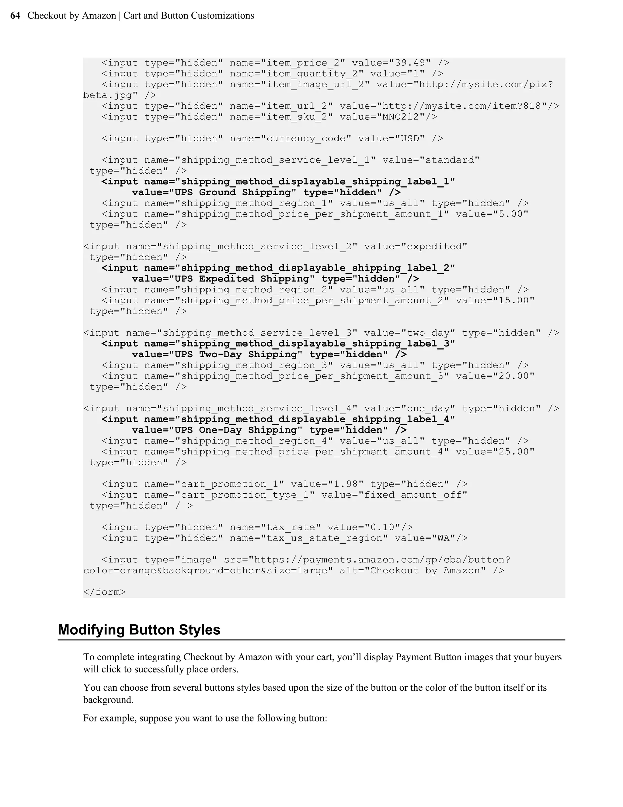 64 | Checkout by Amazon | Cart and Button Customizations



                   <input      type="hidden"        name="item_price_2" value="39.49" />
                   <input      type="hidden"        name="item_quantity_2" value="1" />
                   <input      type="hidden"        name="item_image_url_2" value="http://mysite.com/pix?
                beta.jpg"      />
                   <input      type="hidden"        name="item_url_2" value="http://mysite.com/item?818"/>
                   <input      type="hidden"        name="item_sku_2" value="MNO212"/>

                    <input type="hidden" name="currency_code" value="USD" />

                    <input name="shipping_method_service_level_1" value="standard"
                  type="hidden" />
                    <input name="shipping_method_displayable_shipping_label_1"
                         value="UPS Ground Shipping" type="hidden" />
                    <input name="shipping_method_region_1" value="us_all" type="hidden" />
                    <input name="shipping_method_price_per_shipment_amount_1" value="5.00"
                  type="hidden" />

                <input name="shipping_method_service_level_2" value="expedited"
                 type="hidden" />
                   <input name="shipping_method_displayable_shipping_label_2"
                        value="UPS Expedited Shipping" type="hidden" />
                   <input name="shipping_method_region_2" value="us_all" type="hidden" />
                   <input name="shipping_method_price_per_shipment_amount_2" value="15.00"
                 type="hidden" />

                <input name="shipping_method_service_level_3" value="two_day" type="hidden" />
                   <input name="shipping_method_displayable_shipping_label_3"
                        value="UPS Two-Day Shipping" type="hidden" />
                   <input name="shipping_method_region_3" value="us_all" type="hidden" />
                   <input name="shipping_method_price_per_shipment_amount_3" value="20.00"
                 type="hidden" />

                <input name="shipping_method_service_level_4" value="one_day" type="hidden" />
                   <input name="shipping_method_displayable_shipping_label_4"
                        value="UPS One-Day Shipping" type="hidden" />
                   <input name="shipping_method_region_4" value="us_all" type="hidden" />
                   <input name="shipping_method_price_per_shipment_amount_4" value="25.00"
                 type="hidden" />

                    <input name="cart_promotion_1" value="1.98" type="hidden" />
                    <input name="cart_promotion_type_1" value="fixed_amount_off"
                  type="hidden" / >

                    <input type="hidden" name="tax_rate" value="0.10"/>
                    <input type="hidden" name="tax_us_state_region" value="WA"/>

                   <input type="image" src="https://payments.amazon.com/gp/cba/button?
                color=orange&background=other&size=large" alt="Checkout by Amazon" />

                </form>


          Modifying Button Styles
                To complete integrating Checkout by Amazon with your cart, you&rsquo;ll display Payment Button images that your buyers
                will click to successfully place orders.
                You can choose from several buttons styles based upon the size of the button or the color of the button itself or its
                background.
                For example, suppose you want to use the following button:
 