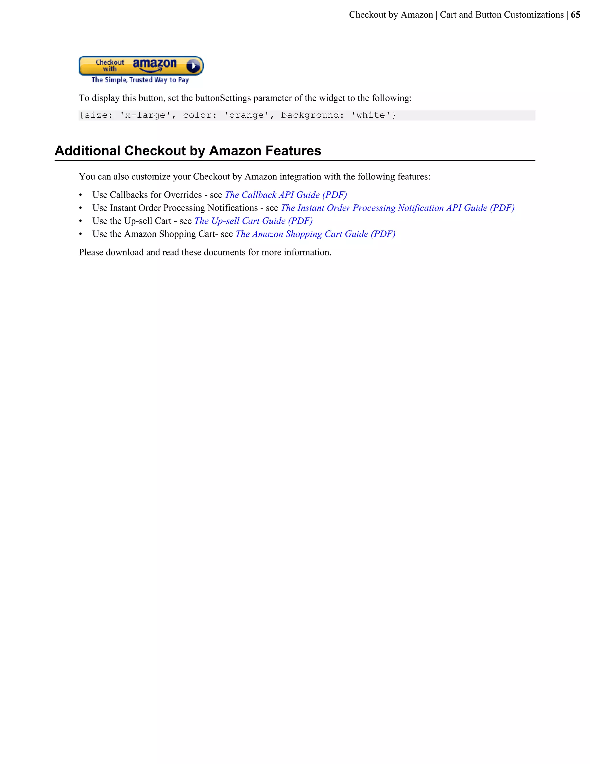 Checkout by Amazon | Cart and Button Customizations | 65




   To display this button, set the buttonSettings parameter of the widget to the following:
   {size: 'x-large', color: 'orange', background: 'white'}


Additional Checkout by Amazon Features
   You can also customize your Checkout by Amazon integration with the following features:
   &bull;   Use Callbacks for Overrides - see The Callback API Guide (PDF)
   &bull;   Use Instant Order Processing Notifications - see The Instant Order Processing Notification API Guide (PDF)
   &bull;   Use the Up-sell Cart - see The Up-sell Cart Guide (PDF)
   &bull;   Use the Amazon Shopping Cart- see The Amazon Shopping Cart Guide (PDF)
   Please download and read these documents for more information.
 