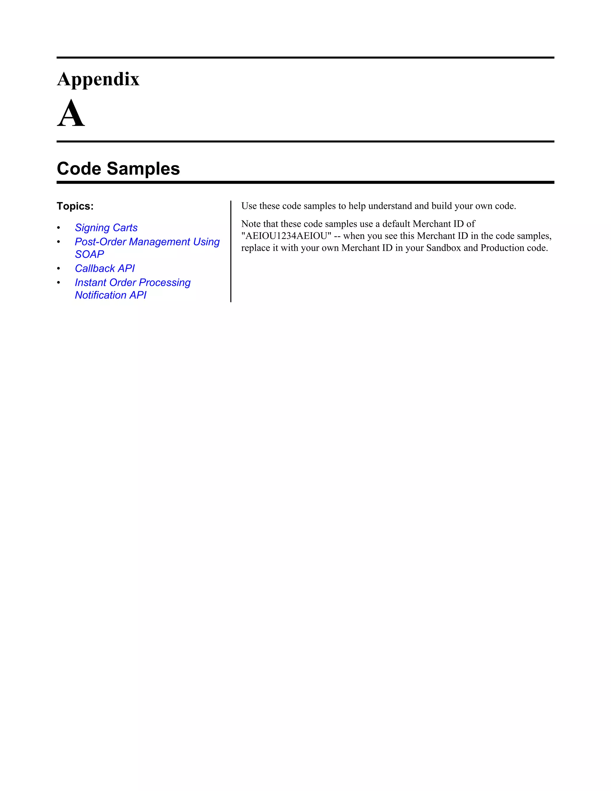 Appendix

A
Code Samples
Topics:                           Use these code samples to help understand and build your own code.

&bull;   Signing Carts                 Note that these code samples use a default Merchant ID of
                                  "AEIOU1234AEIOU" -- when you see this Merchant ID in the code samples,
&bull;   Post-Order Management Using
                                  replace it with your own Merchant ID in your Sandbox and Production code.
    SOAP
&bull;   Callback API
&bull;   Instant Order Processing
    Notification API
 
