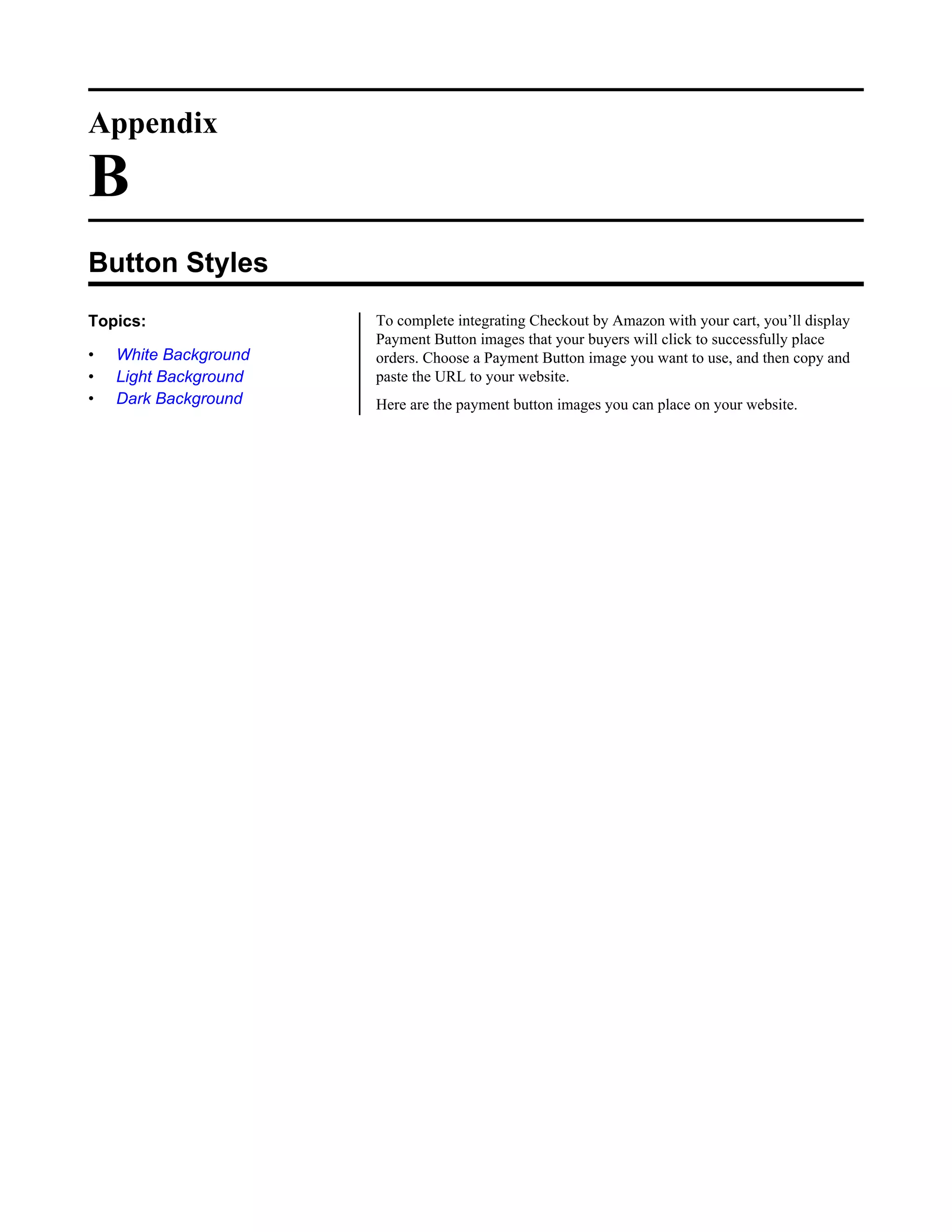 Appendix

B
Button Styles
Topics:                To complete integrating Checkout by Amazon with your cart, you&rsquo;ll display
                       Payment Button images that your buyers will click to successfully place
&bull;   White Background   orders. Choose a Payment Button image you want to use, and then copy and
&bull;   Light Background   paste the URL to your website.
&bull;   Dark Background    Here are the payment button images you can place on your website.
 
