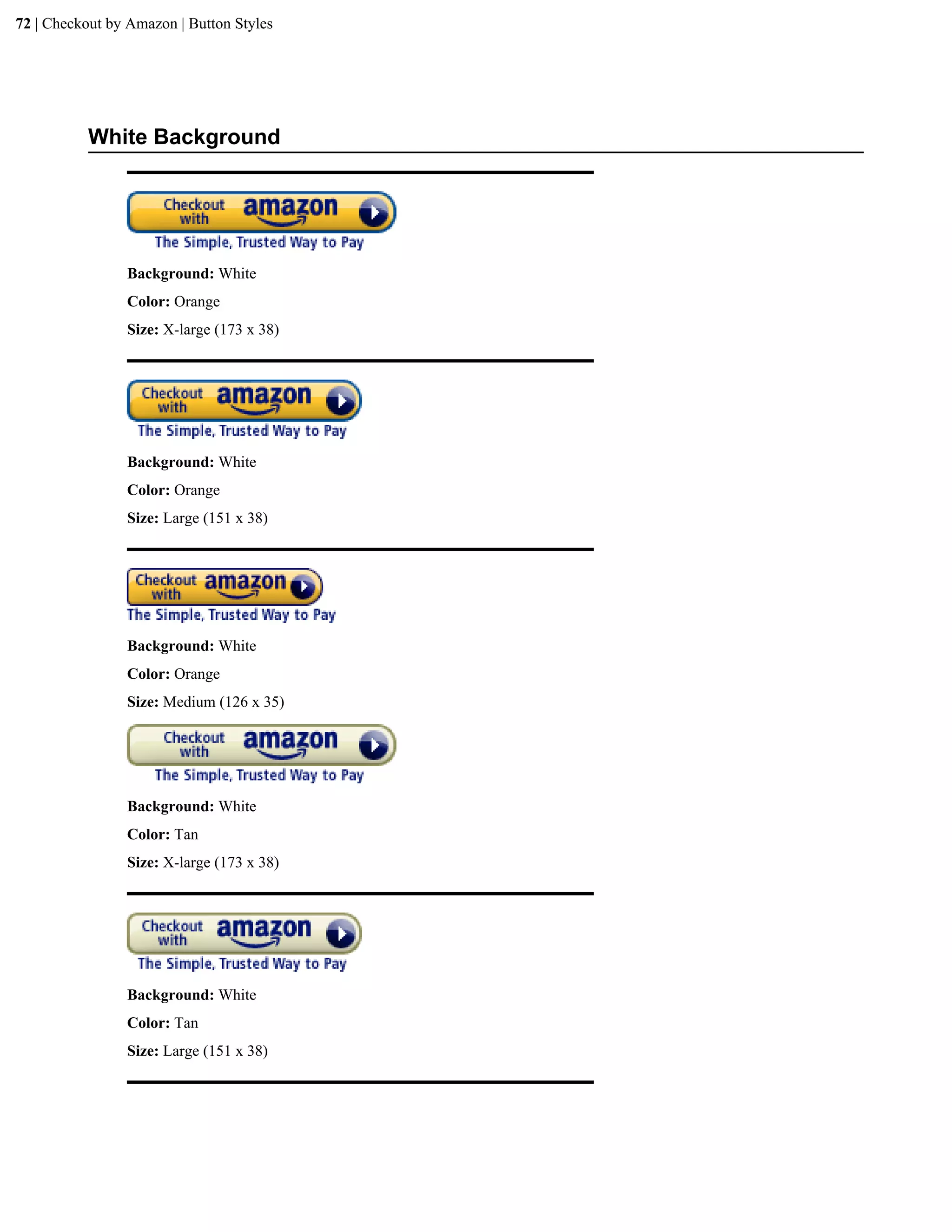 72 | Checkout by Amazon | Button Styles




           White Background




                Background: White
                Color: Orange
                Size: X-large (173 x 38)




                Background: White
                Color: Orange
                Size: Large (151 x 38)




                Background: White
                Color: Orange
                Size: Medium (126 x 35)




                Background: White
                Color: Tan
                Size: X-large (173 x 38)




                Background: White
                Color: Tan
                Size: Large (151 x 38)
 