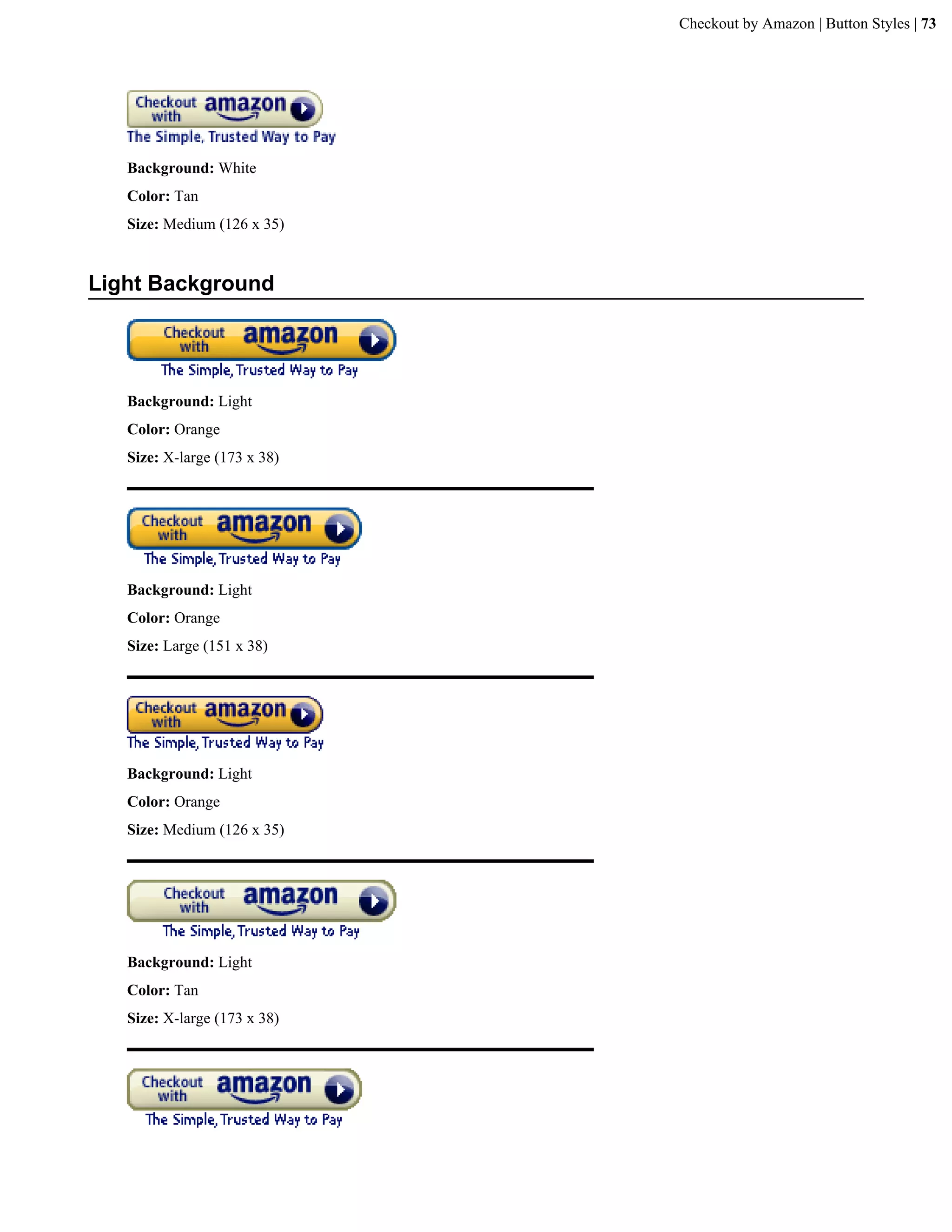 Checkout by Amazon | Button Styles | 73




   Background: White
   Color: Tan
   Size: Medium (126 x 35)


Light Background




   Background: Light
   Color: Orange
   Size: X-large (173 x 38)




   Background: Light
   Color: Orange
   Size: Large (151 x 38)




   Background: Light
   Color: Orange
   Size: Medium (126 x 35)




   Background: Light
   Color: Tan
   Size: X-large (173 x 38)
 