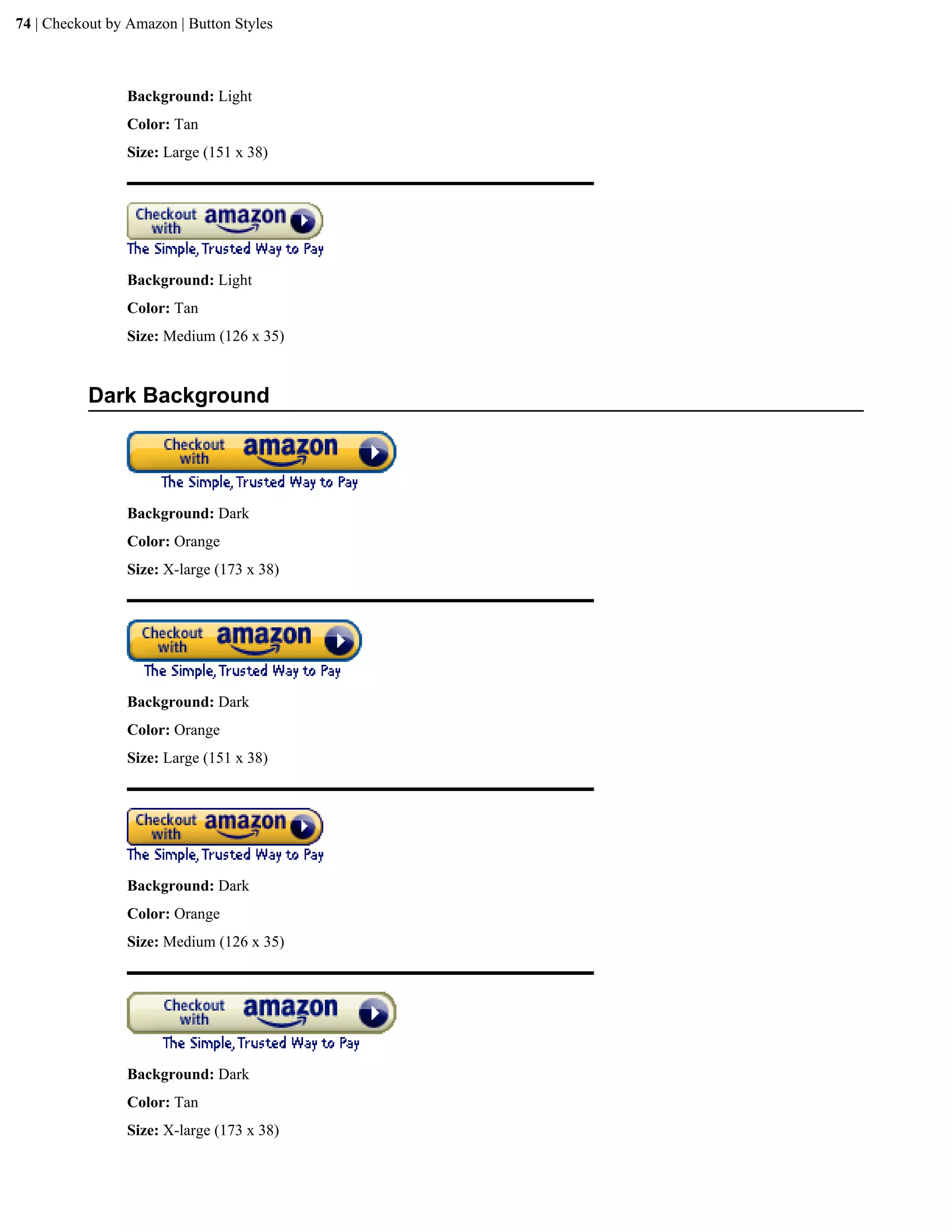 74 | Checkout by Amazon | Button Styles



                Background: Light
                Color: Tan
                Size: Large (151 x 38)




                Background: Light
                Color: Tan
                Size: Medium (126 x 35)


           Dark Background




                Background: Dark
                Color: Orange
                Size: X-large (173 x 38)




                Background: Dark
                Color: Orange
                Size: Large (151 x 38)




                Background: Dark
                Color: Orange
                Size: Medium (126 x 35)




                Background: Dark
                Color: Tan
                Size: X-large (173 x 38)
 