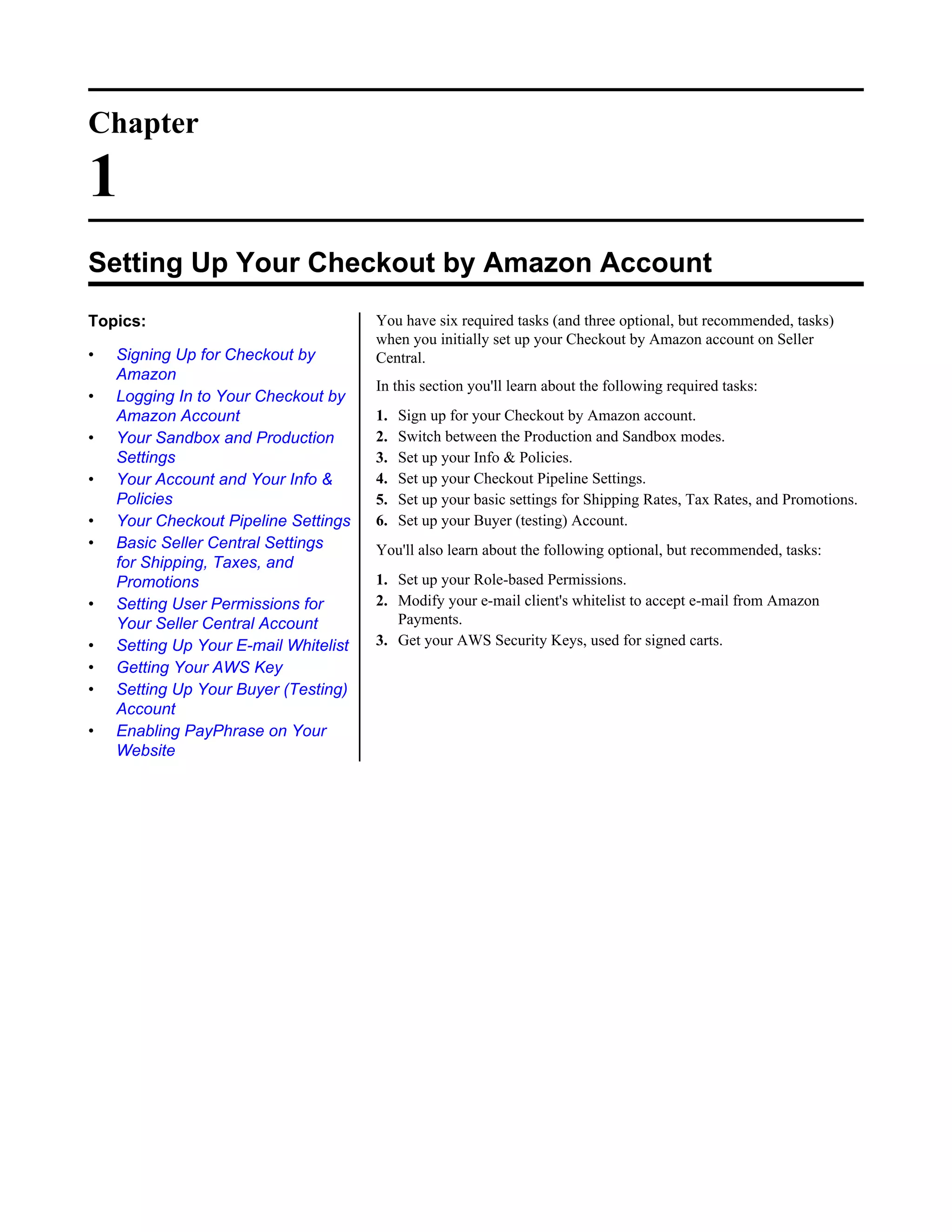 Chapter

1
Setting Up Your Checkout by Amazon Account
Topics:                                You have six required tasks (and three optional, but recommended, tasks)
                                       when you initially set up your Checkout by Amazon account on Seller
&bull;   Signing Up for Checkout by         Central.
    Amazon
                                       In this section you'll learn about the following required tasks:
&bull;   Logging In to Your Checkout by
    Amazon Account                     1.   Sign up for your Checkout by Amazon account.
&bull;   Your Sandbox and Production        2.   Switch between the Production and Sandbox modes.
    Settings                           3.   Set up your Info & Policies.
&bull;   Your Account and Your Info &       4.   Set up your Checkout Pipeline Settings.
    Policies                           5.   Set up your basic settings for Shipping Rates, Tax Rates, and Promotions.
&bull;   Your Checkout Pipeline Settings    6.   Set up your Buyer (testing) Account.
&bull;   Basic Seller Central Settings      You'll also learn about the following optional, but recommended, tasks:
    for Shipping, Taxes, and
    Promotions                         1. Set up your Role-based Permissions.
&bull;   Setting User Permissions for       2. Modify your e-mail client's whitelist to accept e-mail from Amazon
    Your Seller Central Account           Payments.
&bull;   Setting Up Your E-mail Whitelist   3. Get your AWS Security Keys, used for signed carts.
&bull;   Getting Your AWS Key
&bull;   Setting Up Your Buyer (Testing)
    Account
&bull;   Enabling PayPhrase on Your
    Website
 