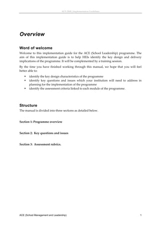 ACE (SML) Implementation Guidelines 




Overview

Word of welcome
Welcome  to  this  implementation  guide  for  the  ACE  (School  Leadership)  programme.  The 
aim  of  this  implementation  guide  is  to  help  HEIs  identify  the  key  design  and  delivery 
implications of the programme. It will be complemented by a training session. 
By  the  time  you  have  finished  working  through  this  manual,  we  hope  that  you  will  feel 
better able to: 
       identify the key design characteristics of the programme 
       identify  key  questions  and  issues  which  your  institution  will  need  to  address  in 
        planning for the implementation of the programme 
       identify the assessment criteria linked to each module of the programme. 
 
 


Structure
The manual is divided into three sections as detailed below. 
 
Section 1: Programme overview 
 
Section 2:  Key questions and issues 
 
Section 3:  Assessment rubrics. 
 




ACE (School Management and Leadership)                                                             1
 