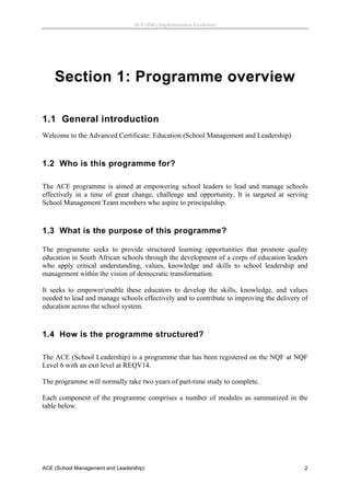 ACE (SML) Implementation Guidelines 




    Section 1: Programme overview

1.1 General introduction
Welcome to the Advanced Certificate: Education (School Management and Leadership).
 


1.2 Who is this programme for?
 
The ACE programme is aimed at empowering school leaders to lead and manage schools
effectively in a time of great change, challenge and opportunity. It is targeted at serving
School Management Team members who aspire to principalship.
 


1.3 What is the purpose of this programme?

The programme seeks to provide structured learning opportunities that promote quality
education in South African schools through the development of a corps of education leaders
who apply critical understanding, values, knowledge and skills to school leadership and
management within the vision of democratic transformation.

It seeks to empower/enable these educators to develop the skills, knowledge, and values
needed to lead and manage schools effectively and to contribute to improving the delivery of
education across the school system.
 


1.4 How is the programme structured?
 
The ACE (School Leadership) is a programme that has been registered on the NQF at NQF
Level 6 with an exit level at REQV14.

The programme will normally take two years of part-time study to complete.

Each component of the programme comprises a number of modules as summarized in the
table below.




ACE (School Management and Leadership)                                                    2
 