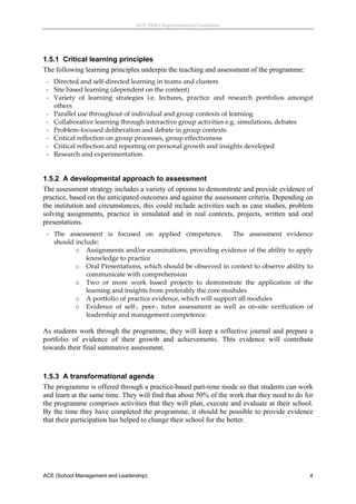 ACE (SML) Implementation Guidelines 




1.5.1 Critical learning principles
The following learning principles underpin the teaching and assessment of the programme:
    ‐ Directed and self‐directed learning in teams and clusters 
    ‐ Site based learning (dependent on the content) 
    ‐ Variety  of  learning  strategies  i.e.  lectures,  practice  and  research  portfolios  amongst 
      others 
    ‐ Parallel use throughout of individual and group contexts of learning 
    ‐ Collaborative learning through interactive group activities e.g. simulations, debates 
    ‐ Problem‐focused deliberation and debate in group contexts 
    ‐ Critical reflection on group processes, group effectiveness 
    ‐ Critical reflection and reporting on personal growth and insights developed 
    ‐ Research and experimentation. 


1.5.2 A developmental approach to assessment
The assessment strategy includes a variety of options to demonstrate and provide evidence of
practice, based on the anticipated outcomes and against the assessment criteria. Depending on
the institution and circumstances, this could include activities such as case studies, problem
solving assignments, practice in simulated and in real contexts, projects, written and oral
presentations.
    ‐ The  assessment  is  focused  on  applied  competence.    The  assessment  evidence  
      should include: 
             o Assignments and/or examinations, providing evidence of the ability to apply 
                 knowledge to practice 
             o Oral Presentations, which should be observed in context to observe ability to 
                 communicate with comprehension 
             o Two  or  more  work  based  projects  to  demonstrate  the  application  of  the 
                 learning and insights from preferably the core modules 
             o A portfolio of practice evidence, which will support all modules 
             o Evidence  of  self‐,  peer‐,  tutor  assessment  as  well  as  on‐site  verification  of 
                 leadership and management competence. 

As students work through the programme, they will keep a reflective journal and prepare a
portfolio of evidence of their growth and achievements. This evidence will contribute
towards their final summative assessment.
 


1.5.3 A transformational agenda
The programme is offered through a practice-based part-time mode so that students can work
and learn at the same time. They will find that about 50% of the work that they need to do for
the programme comprises activities that they will plan, execute and evaluate at their school.
By the time they have completed the programme, it should be possible to provide evidence
that their participation has helped to change their school for the better.
 




ACE (School Management and Leadership)                                                               4
 