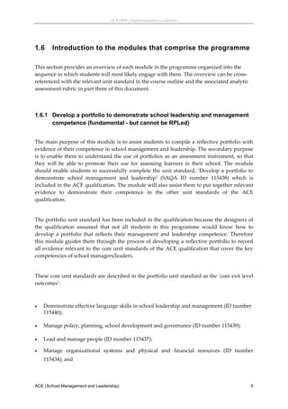 ACE (SML) Implementation Guidelines 




1.6     Introduction to the modules that comprise the programme
 
This section provides an overview of each module in the programme organized into the 
sequence in which students will most likely engage with them. The overview can be cross‐
referenced with the relevant unit standard in the course outline and the associated analytic 
assessment rubric in part three of this document. 
 


1.6.1 Develop a portfolio to demonstrate school leadership and management
      competence (fundamental - but cannot be RPLed)
 
The main purpose of this module is to assist students to compile a reflective portfolio with 
evidence of their competence in school management and leadership. The secondary purpose 
is  to  enable  them  to  understand  the  use  of  portfolios  as  an  assessment  instrument,  so  that 
they  will  be  able  to  promote  their  use  for  assessing  learners  in  their  school.  The  module 
should  enable  students  to  successfully  complete  the  unit  standard,  ‘Develop  a  portfolio  to 
demonstrate  school  management  and  leadership’  (SAQA  ID  number  115438)  which  is 
included in the ACE qualification. The module will also assist them to put together relevant 
evidence  to  demonstrate  their  competence  in  the  other  unit  standards  of  the  ACE 
qualification. 
 
The portfolio unit standard has been included in the qualification because the designers of 
the  qualification  assumed  that  not  all  students  in  this  programme  would  know  how  to 
develop  a  portfolio  that  reflects  their  management  and  leadership  competence.  Therefore 
this module guides them through the process of developing a reflective portfolio to record 
all evidence relevant to the core unit standards of the ACE qualification that cover the key 
competencies of school managers/leaders.  
 
These core unit standards are described in the portfolio unit standard as the ‘core exit level 
outcomes’: 
 

   Demonstrate effective language skills in school leadership and management (ID number 
    115440); 
     
   Manage policy, planning, school development and governance (ID number 115439); 
 
   Lead and manage people (ID number 115437); 

   Manage  organizational  systems  and  physical  and  financial  resources  (ID  number 
    115434); and 



ACE (School Management and Leadership)                                                                  5
 