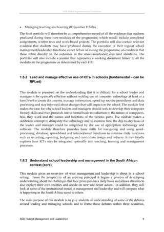 ACE (SML) Implementation Guidelines 




   Managing teaching and learning (ID number 115436). 

The final portfolio will therefore be a comprehensive record of all the evidence that students 
produced  during  these  core  modules  of  the  programme,  which  would  include  completed 
assignments, written tests and work‐based projects. The portfolio will also contain relevant 
evidence  that  students  may  have  produced  during  the  execution  of  their  regular  school 
management/leadership functions, either before or during the programme, on condition that 
these  relate  directly  to  the  outcomes  in  the  above‐mentioned  core  unit  standards.  The 
portfolio  will  also  include  a  journal  that  represents  a  working  document  linked  to  all  the 
modules in the programme as determined by each HEI. 
 


1.6.2 Lead and manage effective use of ICTs in schools (fundamental – can be
      RPLed)
 
This  module  is  premised  on  the  understanding  that  it  is  difficult  for  a  school  leader  and 
manager to be optimally effective without making use of computer technology at least at a 
basic level to create documents, manage information, speed up routine procedures and data 
processing and stay informed about changes that will impact on the school. The module first 
makes the case for why school leaders and managers should seek to develop their computer 
literacy skills and then proceeds into a formal basic introduction to the nature of computers, 
how  they  work  and  the  names  and  functions  of  the  various  parts.  The  module  makes  a 
deliberate attempt to demystify the technology and to examine how the day‐to‐day tasks of 
the  leader  and  manager  could  be  simplified  by  the  use  of  appropriate  technology  and 
software.  The  module  therefore  provides  basic  skills  for  navigating  and  using  word‐
processing,  database,  spreadsheet  and  internet/email  functions  to  optimise  daily  functions 
such as recording, reporting, budgeting and curriculum design and delivery. It then briefly 
explores  how  ICTs  may  be  integrated  optimally  into  teaching,  learning  and  management 
processes. 
 


1.6.3 Understand school leadership and management in the South African
      context (core)

This module gives an overview of what management and leadership is about in a school
setting. From the perspective of an aspiring principal it begins a process of developing
understanding about the challenges that face principals on a daily basis and allows students to
also explore their own realities and decide on new and better action. In addition, they will
look at some of the international trends in management and leadership and will compare what
is happening in the South Africa scene to others.

The main purpose of this module is to give students an understanding of some of the debates
around leading and managing schools and to frame these debates within three scenarios,



ACE (School Management and Leadership)                                                                 6
 