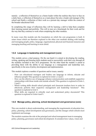 ACE (SML) Implementation Guidelines 




namely: a reflection of themselves as a future leader within the realities they have to face on
a daily basis, a reflection of themselves as a team player but also a leader and manager of the
school and finally a reflection of their work as a present day manager within the context of
the broader educational field.

In completing this range of reflections they will be learning a skill to help them complete
their learning journal and portfolio. This will in turn set a benchmark for their work and for
the way that they continue to work when completing the other modules.
 
In  many  ways  this  module  sets  the  foundation  on  which  the  core  programme  is  built.  It 
raises  issues  which  are  therefore  explored  in  the  other  core  modules  dealing  with  leading 
and managing people, policy, language, organisational, physical and financial resources and 
managing teaching and learning in more detail. 
 


1.6.4 Language in leadership and management (core)

This module serves a dual purpose. On the one hand it is aimed at developing the reading,
writing, speaking and listening skills students need to successfully work their way through all
the modules included in this ACE programme. On the other hand the module is aimed at
providing them with the ability to use language as a management and leadership tool,
specifically in the area of policy development and implementation.

This module explores a number of questions and/or issues, namely:
    ‐ How  can  educational  managers  and  leaders  use  language  to  inform,  educate  and 
      influence people? This question is explored in Units 1, 2 and 3. 
    ‐ How can the effective use of language enhance communication and establish supportive 
      relationships with those inside and outside schools? This question is explored in Units 1, 
      2 and 3. 
    ‐ Which  writing  skills  should  school  principals  and  classroom  teachers  have  in  order  to 
      effectively  perform  their  respective  management  and  leadership  functions?    This 
      question is explored in Unit 3. 
    ‐ What  skills  are  required  to  critically  read  and  understand  policy  documents?  This 
      question is explored in Units 4 and 5.  
 


1.6.5 Manage policy, planning, school development and governance (core)
 
This core module is about understanding, and managing the requirements of education law, 
policy, planning, school development and governance, and the changes which schools must 
implement and manage. 
The module examines the role of the principal and school management team in managing 
policy, planning, governance and school development. It considers how values, vision and 




ACE (School Management and Leadership)                                                                7
 