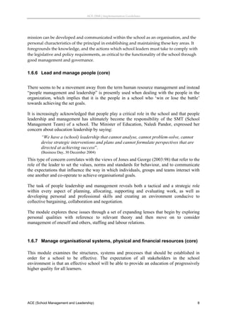 ACE (SML) Implementation Guidelines 




mission can be developed and communicated within the school as an organisation, and the 
personal characteristics of the principal in establishing and maintaining these key areas. It 
foregrounds the knowledge, and the actions which school leaders must take to comply with 
the legislative and policy requirements, as critical to the functionality of the school through 
good management and governance. 


1.6.6 Lead and manage people (core)
 
There seems to be a movement away from the term human resource management and instead
“people management and leadership” is presently used when dealing with the people in the
organization, which implies that it is the people in a school who ‘win or lose the battle’
towards achieving the set goals.

It is increasingly acknowledged that people play a critical role in the school and that people
leadership and management has ultimately become the responsibility of the SMT (School
Management Team) of a school. The Minister of Education, Naledi Pandor, expressed her
concern about education leadership by saying:
       “We have a (school) leadership that cannot analyse, cannot problem-solve, cannot
       devise strategic interventions and plans and cannot formulate perspectives that are
       directed at achieving success”.
       (Business Day, 30 December 2004)
This type of concern correlates with the views of Jones and George (2003:98) that refer to the
role of the leader to set the values, norms and standards for behaviour, and to communicate
the expectations that influence the way in which individuals, groups and teams interact with
one another and co-operate to achieve organisational goals.

The task of people leadership and management reveals both a tactical and a strategic role
within every aspect of planning, allocating, supporting and evaluating work, as well as
developing personal and professional skills and creating an environment conducive to
collective bargaining, collaboration and negotiation.

The module explores these issues through a set of expanding lenses that begin by exploring
personal qualities with reference to relevant theory and then move on to consider
management of oneself and others, staffing and labour relations.
 


1.6.7 Manage organisational systems, physical and financial resources (core)

This module examines the structures, systems and processes that should be established in
order for a school to be effective. The expectation of all stakeholders in the school
environment is that an effective school will be able to provide an education of progressively
higher quality for all learners.




ACE (School Management and Leadership)                                                         8
 
