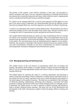ACE (SML) Implementation Guidelines 




The premise of this module is that effective education is built upon, and grounded in,
policies, principles and values. The acts, regulations and policies of national and provincial
governments have created the framework and values within which the school’s organisational
systems, and physical and financial resources should be managed.

If a school is to be managed effectively, it must be well organised, and this applies to every
part of the school system. Furthermore, the interrelationships between the different systems
must also be managed effectively, since they depend on one another for effective functioning.

A school is an organisation that consists of many different parts. The principal is not only an
educational manager; he/she is also the leader of the school, and a vital part of his/her role is
to manage the school’s organisational systems and physical and financial resources.

This module further holds that there are certain core areas of performance that are essential
for schools to be successful and fulfil their mandates. These core performance areas are the
elements from the model for ‘whole-school development’, which are dealt with in more detail
in the module. The core performance areas are interrelated and are supportive of one another.
Similarly, any one policy or principle of the legislative framework governs a number of these
core areas of performance. Examples of core areas of performance are effective leadership
and management, information management and communication systems.
 
 
 
 


1.6.8 Managing teaching and learning (core)
 
This module focuses on the core business of transforming schools, that of teaching and
learning. The purpose of this module is to enable students to acquire relevant knowledge and
skills as well as to develop appropriate attitudes and values in order to manage teaching and
learning effectively.

The module begins by exploring the school as a learning organization and promoting a
culture of learning and teaching, which is dedicated to constant renewal and improvement. It
also tackles the issue of context, and looks at the ways in which the physical environment of
the school impacts on the quality of learning. This leads into an exploration of the challenges
of effectively planning, implementing, monitoring and evaluating a curriculum that needs
constantly to change and reinvent itself in line with the changing needs of a changing society.
In particular, the module focuses on what is required to improve teaching and learning in
order to produce enhanced learner outcomes. This paves the way for the identification and
development of the skills and processes needed to lead and manage effective teaching and
learning.

 




ACE (School Management and Leadership)                                                         9
 