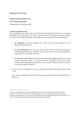 Department of Education 
 
Implementation Guidelines for 
ACE (School Leadership) 
© Department of Education 2008 
 

Creative Commons License
The copyright for this work is held by the Department of Education. However, to maximise 
distribution  and  application,  the  work  is  licensed  under  the  Creative  Commons  License. 
This allows you to copy, distribute, and display the work under the following conditions: 
 
            By  attribution.  You  must  attribute  the  work  in  the  manner  specified  by  the 
             Department of Education. 
        
            For  non  commercial  use1.  You  may  not  use  this  work  for  commercial  purposes. 
             Profit‐making  entities who  charge  a  fee  for  access  to  the work  are  not  permitted  to 
             copy, distribute and display the work. 
 
            By attribution, share‐alike. Should this core material be supplemented in any way to 
             create  a  derivative  work,  it  is  expected  that  the  derivative  work  will  be  made 
             available to the Department of Education to post onto the Thutong website for others 
             to access and adapt as needed. 
 
o     For  any  reuse  or  distribution,  you  must  make  clear  to  others  the  license  terms  of  this 
      work. 
 
o     Any  of  these  conditions  can  be  waived  if  you  get  permission  from  the  Department  of 
      Education. 
 




                                                      
1 How does the Department of Education define commercial use? A commercial use would involve the 

assessment of a direct or indirect fee by a for‐profit entity for use of the Department of Education Creative 
Commons (CC) materials, or any derivation or modification of the Department of Education CC material, or any 
other commercial exploitation of the Department of Education CC materials. 
 
 