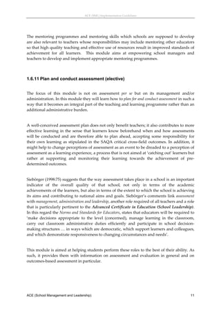 ACE (SML) Implementation Guidelines 




The  mentoring  programmes  and  mentoring  skills  which  schools  are  supposed  to  develop 
are also relevant to teachers whose responsibilities may include mentoring other educators 
so that high quality teaching and effective use of resources result in improved standards of 
achievement  for  all  learners.    This  module  aims  at  empowering  school  managers  and 
teachers to develop and implement appropriate mentoring programmes. 
 


1.6.11 Plan and conduct assessment (elective)
 
The  focus  of  this  module  is  not  on  assessment  per  se  but  on  its  management  and/or 
administration. In this module they will learn how to plan for and conduct assessment in such a 
way that it becomes an integral part of the teaching and learning programme rather than an 
additional administrative burden.  
 
A well‐conceived assessment plan does not only benefit teachers; it also contributes to more 
effective  learning  in  the  sense  that  learners  know  beforehand  when  and  how  assessments 
will  be  conducted  and  are  therefore  able  to  plan  ahead,  accepting  some  responsibility  for 
their  own  learning  as  stipulated  in  the  SAQA  critical  cross‐field  outcomes.  In  addition,  it 
might help to change perceptions of assessment as an event to be dreaded to a perception of 
assessment as a learning experience, a process that is not aimed at ‘catching out’ learners but 
rather  at  supporting  and  monitoring  their  learning  towards  the  achievement  of  pre‐
determined outcomes.  
 
Siebörger (1998:75) suggests that the way assessment takes place in a school is an important 
indicator  of  the  overall  quality  of  that  school,  not  only  in  terms  of  the  academic 
achievements of the learners, but also in terms of the extent to which the school is achieving 
its aims and contributing to national aims and goals. Siebörger’s comments link assessment 
with management, administration and leadership, another role required of all teachers and a role 
that is particularly pertinent to the Advanced Certificate in Education (School Leadership). 
In this regard the Norms and Standards for Educators, states that educators will be required to 
‘make  decisions  appropriate  to  the  level  (concerned),  manage  learning  in  the  classroom, 
carry  out  classroom  administrative  duties  efficiently  and  participate  in  school  decision‐
making structures … in ways which are democratic, which support learners and colleagues, 
and which demonstrate responsiveness to changing circumstances and needs’. 
 
This module is aimed at helping students perform these roles to the best of their ability. As 
such,  it  provides  them  with  information  on  assessment  and  evaluation  in  general  and  on 
outcomes‐based assessment in particular.  




ACE (School Management and Leadership)                                                                11
 