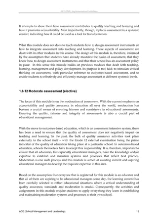 ACE (SML) Implementation Guidelines 




It attempts to show them how assessment contributes to quality teaching and learning and 
how it promotes accountability. Most importantly, though, it places assessment in a systemic 
context, indicating how it could be used as a tool for transformation.   
 
What this module does not do is to teach students how to design assessment instruments or 
how  to  integrate  assessment  into  teaching  and  learning.  These  aspects  of  assessment  are 
dealt with in other modules in this course. The design of this module is, therefore, informed 
by the assumption that students have already mastered the basics of assessment, that they 
know how to design assessment instruments and that their school has an assessment policy 
in  place.    In  this  sense  this  module  builds  on  previous  modules  that  dealt  with  teaching, 
learning, management and policy development. Its purpose is two‐fold: to stimulate critical 
thinking  on  assessment,  with  particular  reference  to  outcomes‐based  assessment,  and  to 
enable students to effectively and efficiently manage assessment at different systemic levels. 
 


1.6.12 Moderate assessment (elective)
 
The focus of this module is on the moderation of assessment. With the current emphasis on 
accountability  and  quality  assurance  in  education  all  over  the  world,  moderation  has 
become  a  crucial  means  of  ensuring  fairness  and  consistency  in  educational  assessments. 
Ensuring  the  quality,  fairness  and  integrity  of  assessments  is  also  a  crucial  part  of 
educational management.  
 
With the move to outcomes‐based education, which is an assessment intensive system, there 
has  been  a  need  to  ensure  that  the  quality  of  assessment  does  not  negatively  impact  on 
teaching  and  learning.  In  the  past,  the  bulk  of  quality  assurance  activities  took  place 
externally  to  the  school  itself  –  with  the  Grade  12  external  examination  being  the  prime 
indicator of the quality of education taking place at a particular school. In outcomes‐based 
education, schools themselves have to accept this responsibility. It is, therefore, important to 
ensure that all educators, but especially educational managers, have the knowledge and/or 
expertise  to  establish  and  maintain  systems  and  processes  that  reflect  best  practice. 
Moderation is one such process and this module is aimed at assisting current and aspiring 
educational managers to develop the requisite expertise in this area.  
 
Based on the assumption that everyone that is registered for this module is an educator and 
that all of them are aspiring to be educational managers some day, the learning content has 
been  carefully  selected  to  reflect  educational  situations  where  a  critical  understanding  of 
quality  assurance,  standards  and  moderation  is  crucial.  Consequently,  the  activities  and 
assignments in this module require students to apply everything they learn in establishing 
and maintaining moderation systems and processes to their own school.  




ACE (School Management and Leadership)                                                                12
 