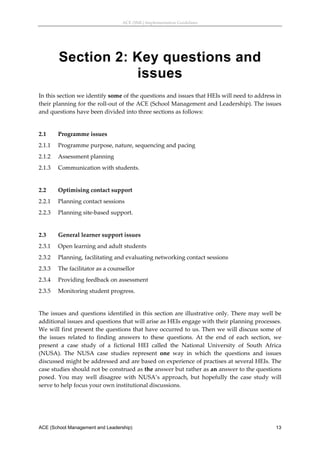 ACE (SML) Implementation Guidelines 




         Section 2: Key questions and
                    issues
In this section we identify some of the questions and issues that HEIs will need to address in 
their planning for the roll‐out of the ACE (School Management and Leadership). The issues 
and questions have been divided into three sections as follows: 
 
2.1      Programme issues 
2.1.1    Programme purpose, nature, sequencing and pacing 
2.1.2    Assessment planning 
2.1.3    Communication with students. 
 
2.2      Optimising contact support 
2.2.1    Planning contact sessions 
2.2.3    Planning site‐based support. 
 
2.3      General learner support issues 
2.3.1    Open learning and adult students 
2.3.2    Planning, facilitating and evaluating networking contact sessions 
2.3.3    The facilitator as a counsellor 
2.3.4    Providing feedback on assessment 
2.3.5    Monitoring student progress. 
 
The  issues  and  questions  identified  in  this  section  are  illustrative  only.  There  may  well  be 
additional issues and questions that will arise as HEIs engage with their planning processes. 
We will first present the questions that have occurred to us. Then we will discuss some of 
the  issues  related  to  finding  answers  to  these  questions.  At  the  end  of  each  section,  we 
present  a  case  study  of  a  fictional  HEI  called  the  National  University  of  South  Africa 
(NUSA).  The  NUSA  case  studies  represent  one  way  in  which  the  questions  and  issues 
discussed might be addressed and are based on experience of practises at several HEIs. The 
case studies should not be construed as the answer but rather as an answer to the questions 
posed.  You  may  well  disagree  with  NUSA’s  approach,  but  hopefully  the  case  study  will 
serve to help focus your own institutional discussions. 




ACE (School Management and Leadership)                                                                 13
 