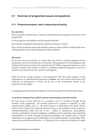 ACE (SML) Implementation Guidelines 




2.1     Overview of programme issues and questions
 


2.1.1 Programme purpose, nature, sequencing and pacing
 

Key questions 
Does everybody involved share a common understanding of the purpose and nature of the 
programme? 
In what sequence will students work through the modules? 
How will the workload be split between semesters and years of study? 
How will the institution ensure that students remain on track with the workload and cross‐
cutting activities such as the development of their portfolios? 
 

Discussion 
By  the  time  that  you  read  this,  we  assume  that  you  will  have  already  engaged  with  the 
programme overview in Section One of this guide. This programme overview appears in the 
Portfolio and Context modules that underpin the ACE (SML) programme because we want 
students  to  think  of  the  modules  as  parts  of  a  coherent,  integrated  programme  and  not  as 
discrete sets of information to be “passed” and forgotten. 
 
What  are  the  key  design  concerns  of  the  programme?  The  first  main  emphasis  in  this 
programme is to understand the importance of context. The core module Understand School 
Leadership  and  Management  in  Context  can  be  seen  as  the  foundational  module  of  the 
programme in this regard. 
 
In designing and developing the materials, we have been guided by the following criteria: 
 
A consistent, integrated but explicit common understanding across the modules 
We  have  tried  to  ensure  that  here  is  a  consistent  ‘voice’  or  awareness  through  all  the 
modules  of  the  programme:    the  modules  speak  from  a  position  of  authority  (a  value 
position)  about  matters  such  as:    the  moral  purpose  of  leadership  in  the  South  African 
context  and  in  schools;  the  constitutional  basis  of  power  and  acceptance  of  the  exercise  of 
authority/leadership  within  the  rule  of  law  –  subject  to  transparency,  accountability, 
inclusion, participative processes, legitimacy; confidence in the underlying values regarding 
transformation  of  society  through  educational  leadership;  the  multiple  roles  of  school 
leadership and management; the relationship of the student/candidate to knowledge, skills, 
values, personal attributes/behaviour – i.e. learning is not to master knowledge but to apply 



ACE (School Management and Leadership)                                                                 14
 