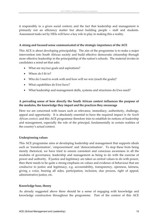 ACE (SML) Implementation Guidelines 




it  responsibly  in  a  given  social  context;  and  the  fact  that  leadership  and  management  is 
primarily  not  an  efficiency  matter  but  about  building  people  –  staff  and  students. 
Assessment tasks set by HEIs will have a key role to play in making this a reality. 
 
A strong and focused sense communicated of the strategic importance of the ACE 
This ACE is about developing principalship.  The aim of the programme is to make a major 
intervention  into  South  African  society  and  build  effective  democratic  citizenship  through 
more effective leadership in the principalship of the nation’s schools.  The material invites in 
candidates a mind set that asks: 
       What are my/our goals and aspirations? 
       Where do I fit in? 
       Who do I need to work with and how will we win (reach the goals)? 
       What capabilities do I/we have? 
       What leadership and management skills, systems and structures do I/we need? 
 
A  pervading  sense  of  how  directly  the  South  African  context  influences  the  purpose  of 
the modules, the knowledge they impart and the practices they encourage  
Here  we  are  concerned  with  issues  such  as  relevance,  immediacy,  authenticity,  challenge, 
appeal  and opportunity.    It  is absolutely  essential  to  have  the  required  impact  in  the  South 
African context, and this ACE programme therefore tries to establish its notions of leadership 
and  management,  especially  the  role  of  the  principal,  fundamentally  in  certain  realities  of 
the country’s actual context.   
 
Underpinning values 
This ACE programme aims at developing leadership and management that supports ideals 
such  as  ‘transformation’,  ‘empowerment’  and  ‘democratisation’.    To  stop  these  from  being 
merely  rhetorical,  we  have  tried  to  ensure  consistent  and  conscious  awareness  in  all  the 
modules  of  governance,  leadership  and  management  as  being  to  do  with  the  exercise  of 
power and authority.  If justice and legitimacy are taken as central values to do with power, 
then there needs to be quite a strong emphasis on values and evidence of behaviour that are 
conducive  to  justice  and  legitimacy,  e.g.  accountability,  transparency,  openness,  fairness, 
giving  a  voice,  hearing  all  sides,  participation,  inclusion,  due  process,  right  of  appeal, 
administrative justice, etc. 
 
Knowledge base, theory 
As  already  suggested  above  there  should  be  a  sense  of  engaging  with  knowledge  and 
knowledge  construction  throughout  the  programme.    Part  of  the  context  of  this  ACE 




ACE (School Management and Leadership)                                                                 15
 