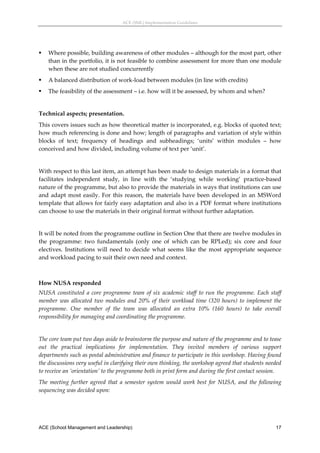 ACE (SML) Implementation Guidelines 




   Where possible, building awareness of other modules – although for the most part, other 
    than in the portfolio, it is not feasible to combine assessment for more than one module 
    when these are not studied concurrently 
   A balanced distribution of work‐load between modules (in line with credits) 
   The feasibility of the assessment – i.e. how will it be assessed, by whom and when? 
 
Technical aspects; presentation. 
This covers issues such as how theoretical matter is incorporated, e.g. blocks of quoted text; 
how much referencing is done and how; length of paragraphs and variation of style within 
blocks  of  text;  frequency  of  headings  and  subheadings;  ‘units’  within  modules  –  how 
conceived and how divided, including volume of text per ‘unit’.  
 
With respect to this last item, an attempt has been made to design materials in a format that 
facilitates  independent  study,  in  line  with  the  ‘studying  while  working’  practice‐based 
nature of the programme, but also to provide the materials in ways that institutions can use 
and  adapt  most  easily.  For  this  reason,  the  materials  have  been  developed  in  an  MSWord 
template that allows for fairly easy adaptation and also in a PDF format where institutions 
can choose to use the materials in their original format without further adaptation. 
 
It will be noted from the programme outline in Section One that there are twelve modules in 
the  programme:  two  fundamentals  (only  one  of  which  can  be  RPLed);  six  core  and  four 
electives.  Institutions  will  need  to  decide  what  seems  like  the  most  appropriate  sequence 
and workload pacing to suit their own need and context. 
 

How NUSA responded 
NUSA  constituted  a  core  programme  team  of  six  academic  staff  to  run  the  programme.  Each  staff 
member  was  allocated  two  modules  and  20%  of  their  workload  time  (320  hours)  to  implement  the 
programme.  One  member  of  the  team  was  allocated  an  extra  10%  (160  hours)  to  take  overall 
responsibility for managing and coordinating the programme. 
 
The core team put two days aside to brainstorm the purpose and nature of the programme and to tease 
out  the  practical  implications  for  implementation.  They  invited  members  of  various  support 
departments such as postal administration and finance to participate in this workshop. Having found 
the discussions very useful in clarifying their own thinking, the workshop agreed that students needed 
to receive an ‘orientation’ to the programme both in print form and during the first contact session. 
The  meeting  further  agreed  that  a  semester  system  would  work  best  for  NUSA,  and  the  following 
sequencing was decided upon: 




ACE (School Management and Leadership)                                                                   17
 