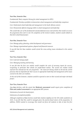 ACE (SML) Implementation Guidelines 




 
Year One, Semester One: 
Fundamental: Basic computer literacy for school management (or RPL) 
Fundamental: Develop a portfolio to demonstrate school management and leadership competence 
Core: Understand school leadership and management in the South African context. 
Core: Demonstrate effective language skills in school management and leadership  
This would take care of the fundamental and foundational issues and activities that would cut across 
the programme from start to end. On completion of the Context module, students would embark on 
their first school‐based project. 
 
Year One, Semester Two: 
Core: Manage policy, planning, school development and governance 
Core: Manage organisational systems, physical and financial resources 
It  was  felt  that  the  these  modules  would  extend  the  cross‐cutting  issues  introduced  in  the  context 
module. 
 
Year Two, Semester One: 
Core: Lead and manage people  
Core: Managing teaching and learning 
It  was  felt  that  the  first  core  module  would  complete  the  suite  of  necessary  inputs  for  success, 
recognising  in  particular  that  schools  are  people‐based  entities.  The  second  core  module  would 
represent the rationale for the core programme – the reason for having schools at all and the central 
processes that are dependent for their success in appropriate leadership and management of the issues 
covered in the other core modules. 
At the end of this Semester, students would be expected to start on their second and major site‐based 
project. 
 
Year Two, Semester Two: 
Any  two  electives,  with  the  caveat  that  Moderate  assessment  would  require  prior  completion  of 
Plan and conduct assessment or an appropriate RPL process.  
Submission of second site‐based project. 
Submission of completed portfolio. 
Although completion of two electives would take students slightly over the 120 credits needed for an 
ACE,  it  was  felt  that  this  could  be  managed  given  the  practice‐based  nature  of  the  programme.  In 
addition,  NUSA  wanted  to  encourage  (but  would  not  force)  all  students  to  take  at  least  the  first 



ACE (School Management and Leadership)                                                                        18
 