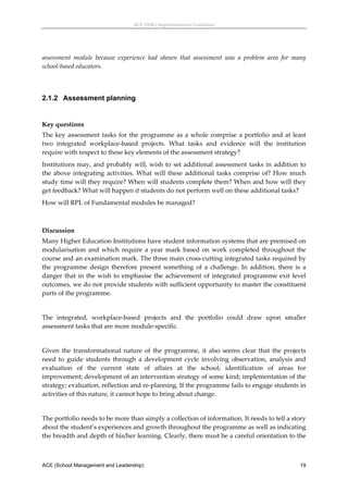 ACE (SML) Implementation Guidelines 




assessment  module  because  experience  had  shown  that  assessment  was  a  problem  area  for  many 
school‐based educators. 
 


2.1.2 Assessment planning
 

Key questions 
The  key  assessment  tasks  for  the  programme  as  a  whole  comprise  a  portfolio  and  at  least 
two  integrated  workplace‐based  projects.  What  tasks  and  evidence  will  the  institution 
require with respect to these key elements of the assessment strategy? 
Institutions  may,  and  probably  will,  wish  to  set  additional  assessment  tasks  in  addition  to 
the  above  integrating  activities.  What  will  these  additional  tasks  comprise  of?  How  much 
study time will they require? When will students complete them? When and how will they 
get feedback? What will happen if students do not perform well on these additional tasks? 
How will RPL of Fundamental modules be managed? 
 

Discussion 
Many Higher Education Institutions have student information systems that are premised on 
modularisation  and  which  require  a  year  mark  based  on  work  completed  throughout  the 
course and an examination mark. The three main cross‐cutting integrated tasks required by 
the  programme  design  therefore  present  something  of  a  challenge.  In  addition,  there  is  a 
danger  that  in  the  wish  to  emphasise  the  achievement  of  integrated  programme  exit  level 
outcomes, we do not provide students with sufficient opportunity to master the constituent 
parts of the programme.  
 
The  integrated,  workplace‐based  projects  and  the  portfolio  could  draw  upon  smaller 
assessment tasks that are more module‐specific. 
 
Given  the  transformational  nature  of  the  programme,  it  also  seems  clear  that  the  projects 
need  to  guide  students  through  a  development  cycle  involving  observation,  analysis  and 
evaluation  of  the  current  state  of  affairs  at  the  school;  identification  of  areas  for 
improvement; development of an intervention strategy of some kind; implementation of the 
strategy; evaluation, reflection and re‐planning. If the programme fails to engage students in 
activities of this nature, it cannot hope to bring about change. 
 
The portfolio needs to be more than simply a collection of information. It needs to tell a story 
about the student’s experiences and growth throughout the programme as well as indicating 
the breadth and depth of his/her learning. Clearly, there must be a careful orientation to the 



ACE (School Management and Leadership)                                                                19
 