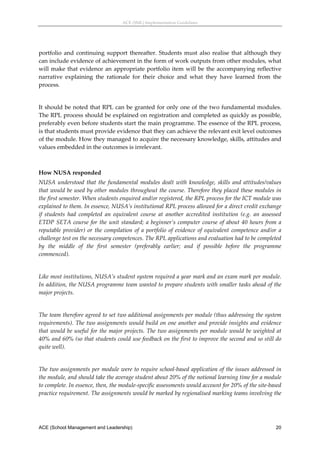 ACE (SML) Implementation Guidelines 




portfolio  and  continuing  support  thereafter.  Students  must  also  realise  that  although  they 
can include evidence of achievement in the form of work outputs from other modules, what 
will  make  that  evidence  an  appropriate  portfolio  item  will  be  the  accompanying  reflective 
narrative  explaining  the  rationale  for  their  choice  and  what  they  have  learned  from  the 
process. 
 
It should be noted that RPL can be granted for only one of the two fundamental modules. 
The RPL process should be explained on registration and completed as quickly as possible, 
preferably even before students start the main programme. The essence of the RPL process, 
is that students must provide evidence that they can achieve the relevant exit level outcomes 
of the module. How they managed to acquire the necessary knowledge, skills, attitudes and 
values embedded in the outcomes is irrelevant. 
 

How NUSA responded 
NUSA  understood  that  the  fundamental  modules  dealt  with  knowledge,  skills  and  attitudes/values 
that would be used by other modules throughout the course. Therefore they placed these modules in 
the first semester. When students enquired and/or registered, the RPL process for the ICT module was 
explained to them. In essence, NUSA’s institutional RPL process allowed for a direct credit exchange 
if  students  had  completed  an  equivalent  course  at  another  accredited  institution  (e.g.  an  assessed 
ETDP  SETA  course  for  the  unit  standard;  a  beginner’s  computer  course  of  about  40  hours  from  a 
reputable  provider)  or  the  compilation  of  a  portfolio  of  evidence  of  equivalent  competence  and/or  a 
challenge test on the necessary competences. The RPL applications and evaluation had to be completed 
by  the  middle  of  the  first  semester  (preferably  earlier;  and  if  possible  before  the  programme 
commenced). 
 
Like most institutions, NUSA’s student system required a year mark and an exam mark per module. 
In addition, the NUSA programme team wanted to prepare students with smaller tasks ahead of the 
major projects.  
 
The team therefore agreed to set two additional assignments per module (thus addressing the system 
requirements). The two assignments would build on one another and provide insights and evidence 
that would be useful for the major projects. The two assignments per module  would be weighted at 
40% and 60% (so that students could use feedback on the first to improve the second and so still do 
quite well).  
 
The two assignments per module were to require school‐based application of the issues addressed in 
the module, and should take the average student about 20% of the notional learning time for a module 
to complete. In essence, then, the module‐specific assessments would account for 20% of the site‐based 
practice requirement. The assignments would be marked by regionalised marking teams involving the 




ACE (School Management and Leadership)                                                                        20
 